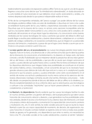 163
tradicionalmente asociados a la exposición pública offline. Tanto es así, que en uno de los grupos
llegamos a escuchar como decían que “la intimidad está sobrevalorada”, sin duda ubicando en
su justa medida el nuevo escenario en que debemos situar nuestro acercamiento y análisis, y la
manera desprejuiciada desde la que parece indispensable realizar el mismo.
Al hilo de las contrapartidas señaladas, del “precio a pagar” por poder disfrutar de las nuevas
tecnologías, podemos reflejar toda una serie de dualidades o disyuntivas en torno a las cuales
se establecen buena parte de los usos, hábitos y expectativas asociadas a las redes sociales.
Disyuntivas que, en la mayoría de los casos, no actúan como opciones incompatibles ante las
que los y las jóvenes deben tomar partido (o una u otra), sino como prueba de lo complejo y di-
versificado del escenario en el que tienen lugar las relaciones y la comunicación entre jóvenes,
mediadas por las nuevas tecnologías. De nuevo, cuestiones que ponen de relieve lo difícil que
puede llegar a resultar para adolescentes y jóvenes desenvolverse y adaptarse en un contexto
repleto de códigos cambiantes y en ocasiones contradictorios, que se integran en sus personales
procesos de formación y maduración, a pesar de que el lugar común tiende a asumir que son in-
trínsecos a la propia condición juvenil. Estas son:
• La mejor gestión del yo y el acomodamiento. Las nuevas tecnologías permiten tener todo in-
tegrado, todo en la mano, a la distancia de un click; ventana al mundo que te abre las puertas
de la información, la comunicación, el entretenimiento y la diversión, en tiempo real y de forma
cómoda y sencilla. Posibilidades que se interpretan desde la perspectiva de esa mejor gestión
del yo, del tiempo y de las posibilidades, y que por ello se asume que otorgan autonomía al
usuario y usuaria: decido qué quiero hacer, cómo y cuándo. Pero la misma constatación de que
los dispositivos electrónicos que integran todas esas posibilidades se constituyen en el centro
de nuestros hábitos, rutinas y necesidades, y el ser conscientes de que no es necesario hacer
grandes esfuerzos para disfrutar de todo ello (que está en tu mano, en tu smartphone), puede
provocar lo que los propios usuarios y usuarias entienden como cierto acomodamiento. En el
sentido de mostrar una actitud o predisposición mucho menos activa en los ejercicios de inte-
resarse, relacionarse, investigar, contrastar, acudir a las fuentes, informarse, comunicarse… todo
ello desde una perspectiva donde el discurso del deber ser del yo offline, no lo olvidemos, jus-
tifica la complementariedad con el yo online (es decir, que no serán buenos usos tecnológicos
si sustituyen a las actividades “importantes” que se hacen presencialmente, y sí lo serán si las
complementan y/ potencian).
• La libertad y la dependencia. Resulta evidente que las nuevas tecnologías facilitan la vida
en muchos sentidos, permiten una gestión del tiempo y de la propia persona que abre nuevos
horizontes de comunicación, relación y diversión, y que generalizan muchas posibilidades antes
más vedadas, desde el acceso a la información (a muy diversos tipos de información, y en base
a los propios criterios de búsqueda y contrastación), la capacidad de comunicación, protesta
y movilización, etc., etc. En este sentido, las redes sociales procuran lo que se asume es mayor
libertad a quien las usa: mayor capacidad de movimiento, de decisión, de organización, ma-
yores horizontes. En el polo contrario también se explicita cómo en torno a todas esas posibili-
dades se genera, se ha generado, una dependencia que antes no existía, una necesidad en
torno a las TIC y las redes sociales sin las cuales adolescentes y jóvenes se sienten “aislados”,
 