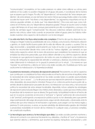 164
“incomunicados”, incompletos; sin las cuales parecen no saber cómo rellenar sus rutinas, pero
además sin las cuales no podrán integrarse en el grupo de pares, ni socializarse de la manera
que se espera que lo hagan. Por ello, tal “dependencia”, tal necesidad de “estar siempre pen-
dientes”, de estar siempre, se vive de forma tan real e intensa que preguntados sobre si las redes
sociales les hacen sentir “más libres o más dependientes”, los argumentos mayoritarios en las di-
námicas grupales señalen, sin duda, que “más dependientes”. Otra cosa será que, como indi-
camos en el informe, sea una “dependencia despreocupada”. Porque se asume común a todos
y signo del tiempo en el que viven, porque precisamente por ello no estigmatiza, y porque, a la
postre, las ventajas siguen “compensando” (los discursos colectivos siempre acentúan los as-
pectos más críticos, sobre todo cuando se proyectan sobre el grupo; pero los hábitos indivi-
duales muestran otros aspectos de la relación con la tecnología).
• La vida más fácil y los flujos relacionales más complejos. El hecho de que los dispositivos tec-
nológicos integren todas las posibilidades de ocio y trabajo, comunicación, información, relación
y gestión, sin duda facilita buena parte de la vida de millones de usuarios y usuarias. Esto es
algo reconocible y aceptable prácticamente por todo el mundo. Lo que aparentemente no
resulta tan reconocible (desde mitos como el de los “nativos digitales”, por ejemplo), es que
todos estos aspectos vienen de la mano de procesos que complejizan las maneras en que se
entablan las relaciones personales, que ahora deben atender a muy distintos aspectos: desde
la manera en que gestionar la exposición de todos mis yoes, la adaptación a las cambiantes
normas de netiqueta, la capacidad de atender a numerosas y diversas circunstancias relacio-
nales (alternando lo individual con lo grupal, lo presencial con lo virtual…), la manera en que
“manejar” los sentimientos y afectos en torno a las redes sociales, etc. Dualidad, por tanto, que
oscila entre la individuación y la hiperrelacionalidad.
• La presencia necesaria y el exceso de exposición personal. Precisamente uno de los aspectos
que contribuyen a complejizar los flujos relacionales es el hecho de encontrar el equilibrio entre
la necesidad de estar siempre presente en las redes sociales (para no perder oportunidades
de relación, “por si acaso”…), y la de procurar que esa exposición personal no traspase los lí-
mites deseables de privacidad e intimidad. Porque el yo online encuentra buena parte de su
sentido desde la observación por parte de otros y la interacción con esos otros, y tal convicción
justifica la necesidad de estar siempre localizable, disponible, incluso adaptar las estrategias
de exposición personal para llegar a los interlocutores deseados, o para que esos interlocutores
te perciban de la manera en que se desea. De igual modo, tal dualidad incide en el hecho de
que en no pocas ocasiones se renuncie a “rechazar” o “ignorar” peticiones de comunicación
o de “amistad”, prolongando una exposición pública quizás no tan deseada, pero que permite
seguir participando del juego de proyecciones; seguir siendo observado u observada, ante la
certeza de que otros tampoco te rechazarán o ignorarán, pues juegan con las mismas reglas y
premisas. En este proceso, a veces, se asumen pérdidas de determinados grados de intimidad
o privacidad, modulables en función de los intereses. En cualquier caso, un proceso complejo,
de complicado equilibrio.
• La tecnología que acerca y la tecnología que aleja. Las redes sociales permiten mantener y
afianzar el contacto con personas físicamente muy alejadas, y facilitan el “roce” y la presencia
que asientan afectos y sentimientos, que acortan las esperas, tranquilizan, acompañan y unen
 