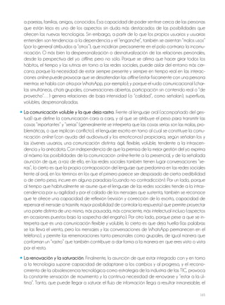 165
a parejas, familias, amigos, conocidos. Esa capacidad de poder sentirse cerca de las personas
que están lejos es uno de los aspectos sin duda más destacados de las posibilidades que
ofrecen las nuevas tecnologías. Sin embargo, a partir de lo que los propios usuarios y usuarias
entienden son tendencias a la dependencia y el “enganche”, también se asientan “malos usos”
(por lo general atribuidos a “otros”), que incidirían precisamente en el polo contrario: la incomu-
nicación. O más bien la despersonalización o desnaturalización de las relaciones personales,
desde la perspectiva del yo offline, pero no sólo. Porque se afirma que hacer girar todos los
hábitos, el tiempo y las rutinas en torno a las redes sociales, puede aislar del entorno más cer-
cano; porque la necesidad de estar siempre presente y siempre en tiempo real en las interac-
ciones online puede provocar que se desatiendan las offline (estar físicamente con una persona
mientras se habla con otra por WhatsApp, por ejemplo); y porque el ruido comunicacional (char-
las simultáneas, chats grupales, conversaciones abiertas, participación sin contenido real o “de
provecho”…) genera relaciones de baja intensidad (o “calidad”, como señalan), superfluas,
volubles, despersonalizadas.
• La comunicación voluble y la que deja rastro. Frente al lenguaje oral (acompañado del ges-
tual) que define la comunicación cara a cara, y al que se atribuye el peso para transmitir las
cosas “importantes” y “serias” (generalmente se interpreta que las cosas serias son las malas, pro-
blemáticas, o que implican conflicto), el lenguaje escrito en torno al cual se constituye la comu-
nicación online (con ayuda del audiovisual y los emoticonos) propiciaría, según señalan los y
las jóvenes usuarios, una comunicación distinta: ágil, flexible, voluble, tendente a la intrascen-
dencia y la anécdota. Con independencia de que la premisa de la mejor gestión del yo exprima
al máximo las posibilidades de la comunicación online frente a la presencial, y de la señalada
asunción de que, a raíz de ello, en las redes sociales también tienen lugar conversaciones “se-
rias”, lo cierto es que la propia contraposición del lenguaje que predomina en las redes sociales
frente al oral, en los términos en los que el primero parece ser despojado de cierta credibilidad
o de cierto peso, incurre en alguna paradoja (cuando no contradicción). Por un lado, porque
al tiempo que habitualmente se asume que el lenguaje de las redes sociales tiende a la intras-
cendencia por su agilidad y por el calado de los mensajes que sustenta, también se reconoce
que te ofrece una capacidad de reflexión (revisión y corrección de lo escrito, capacidad de
repensar el mensaje a trasmitir, mayor posibilidad de controlar la respuesta) que permite proyectar
una parte distinta de uno mismo, más pausada, más consciente, más intelectual incluso (aspectos
en ocasiones puestos bajo la sospecha del engaño). Por otro lado, porque pese a que se in-
terpreta que es una comunicación flexible y voluble, lo cierto es que deja huella (las palabras
se las lleva el viento, pero los mensajes y las conversaciones de WhatsApp permanecen en el
teléfono), y permite las rememoraciones tanto personales como grupales, de igual manera que
conforman un “rastro” que también contribuye a dar forma a la manera en que eres visto o vista
por el resto.
• La renovación y la saturación. Finalmente, la asunción de que estar integrado con y en torno
a la tecnología supone capacidad de adaptarse a los cambios y al progreso, y el recono-
cimiento de la obsolescencia tecnológica como estrategia de la industria de las TIC, provoca
la constante sensación de movimiento y la continua necesidad de renovarse y “estar a la úl-
tima”. Tanto, que puede llegar a saturar: el flujo de información llega a resultar inmanejable, el
 
