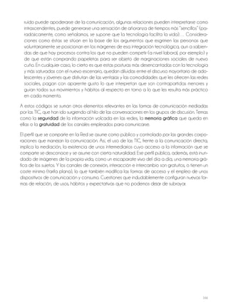166
ruido puede apoderarse de la comunicación, algunas relaciones pueden interpretarse como
intrascendentes, puede generarse una sensación de añoranza de tiempos más “sencillos” (pa-
radójicamente, como señalamos, se supone que la tecnología facilita la vida)… Considera-
ciones como éstas se sitúan en la base de los argumentos que esgrimen las personas que
voluntariamente se posicionan en los márgenes de esa integración tecnológica, aun a sabien-
das de que hay procesos contra los que no pueden competir (a nivel laboral, por ejemplo) y
de que están comprando papeletas para ser objeto de marginaciones sociales de nuevo
cuño. En cualquier caso, lo cierto es que estas posturas más desencantadas con la tecnología
y más saturadas con el nuevo escenario, quedan diluidas entre el discurso mayoritario de ado-
lescentes y jóvenes que disfrutan de las ventajas y las comodidades que les ofrecen las redes
sociales, pagan con aparente gusto lo que interpretan que son contrapartidas menores y
guían todos sus movimientos y hábitos al respecto en torno a lo que les resulta más práctico
en cada momento.
A estos códigos se suman otros elementos relevantes en las formas de comunicación mediadas
por las TIC, que han ido surgiendo al hilo de las conversaciones en los grupos de discusión. Temas
como la seguridad de la información volcada en las redes, la memoria gráfica que queda en
ellas o la gratuidad de los canales empleados para comunicarse.
El perfil que se comparte en la Red se asume como público y controlado por las grandes corpo-
raciones que manejan la comunicación. Así, el uso de las TIC, frente a la comunicación directa,
implica la mediación, la existencia de unos intermediarios cuyo acceso a la información que se
comparte se desconoce y se asume con cierta naturalidad. Ese perfil público, además, está inun-
dado de imágenes de la propia vida, como un escaparate vivo del día a día, una memoria grá-
fica de los sujetos. Y los canales de conexión, interacción e intercambio son gratuitos, o tienen un
coste mínimo (tarifa plana), lo que también modifica las formas de acceso y el empleo de unos
dispositivos de comunicación y consumo. Cuestiones que indudablemente configuran nuevas for-
mas de relación, de usos, hábitos y expectativas que no podemos dejar de subrayar.
 