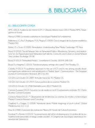 167
8. bibliografía
8.1. bibliografía CiTaDa
AIMC (2013). Audiencia de Internet EGM 1ª Oleada, febrero-marzo 2013. Madrid: AIMC, Nave-
gantes en la red.
Alonso (1998). La mirada cualitativa en Sociología. Madrid: Ed Fundamentos.
Ballesteros, J. C.; Asís, F.; Rodríguez, M. A.; Megías, E. (2009). Ocio (y riesgos) de los jóvenes madrileños.
Madrid: FAD.
Bolter, J. D. y Grusin, R. (2000). Remediation. Understanding New Media. Cambridge: MIT Press.
Boyd, D. (2010). "Social Network Sites as Networked Publics: Affordances, Dynamics, and Implica-
tions." en Zizi Papacharissi (ed.) Networked Self: Identity, Community, and Culture on Social Network
Sites. Londres: Routledge: 39-58.
Boyd, D. (2012). “Networked Privacy”, Surveillance & Society, 10(3/4): 348-350.
Boyd, D. y Hargittai, E. (2010). “Facebook privacy settings: who cares?” First Monday, 15.
Cabello, P. (2013). “A qualitative approach to the use of ICTs and its risks among socially disad-
vantaged early adolescents and adolescents in Madrid, Spain”. Communications - The European
Journal of Communication Research, 38 (1) 61–83.
CIS (2011a). Estudio CIS 2889. Actitudes hacia las TIC. Madrid: CIS.
CIS (2011b). Estudio CIS 2919. Cultura política de los jóvenes. Madrid: CIS.
CIS (2012). Estudio CIS 2948. Barómetro junio 2012. Madrid: CIS.
Comisión Europea (2012). Encuesta Uso de medios en la UE. Eurobarómetro estándar 78 / Otoño.
Bruselas: Comisión Europea.
Conecta-Nokia (2012). 7º Observatorio de tendencias: Los jóvenes, los móviles y la tecnología.
Madrid: Conecta Research and Consulting.
Crawford, K. y Goggin, G. (2008). “Handsome devils: Mobile imaginings of youth culture”. Global
Media Journal, 1(1): 1-12.
Elias, N. (1988). El proceso de civilización. México D.F: Fondo de Cultura Económica.
Escobar, M. y Román, H. (2010). “La presentación del self en el ciberespacio. Un análisis de las au-
todefiniciones personales en blogs y redes sociales”. X Congreso de Sociología. Salamanca: Uni-
versidad de Salamanca.
 