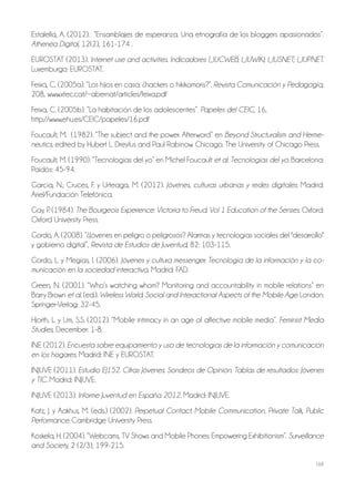168
Estalella, A. (2012). “Ensamblajes de esperanza. Una etnografía de los bloggers apasionados”.
Athenea Digital, 12(2), 161-174 .
EUROSTAT (2013). Internet use and activities. Indicadores I_IUCWEB; I_IUWIKI; I_IUSNET; I_IUPNET.
Luxemburgo: EUROSTAT.
Feixa, C. (2005a). “Los hijos en casa: ¿hackers o hikikomoris?”. Revista Comunicación y Pedagogía,
208, www.xtec.cat/~abernat/articles/feixa.pdf
Feixa, C. (2005b). “La habitación de los adolescentes”. Papeles del CEIC, 16,
http://www.ehu.es/CEIC/papeles/16.pdf
Foucault, M. (1982). “The subject and the power. Afterword” en Beyond Structuralism and Herme-
neutics, edited by Hubert L. Dreyfus and Paul Rabinow. Chicago: The University of Chicago Press.
Foucault, M. (1990). “Tecnologías del yo” en Michel Foucault et al. Tecnologías del yo. Barcelona:
Paidós: 45-94.
García, N.; Cruces, F. y Urteaga, M. (2012). Jóvenes, culturas urbanas y redes digitales. Madrid:
Ariel/Fundación Telefónica.
Gay, P. (1984). The Bourgeois Experience: Victoria to Freud. Vol 1 Education of the Senses. Oxford:
Oxford University Press.
Gordo, A. (2008). “¿Jóvenes en peligro o peligrosos? Alarmas y tecnologías sociales del "desarrollo"
y gobierno digital”, Revista de Estudios de Juventud, 82: 103-115.
Gordo, L. y Megías, I. (2006). Jóvenes y cultura messenger. Tecnología de la información y la co-
municación en la sociedad interactiva. Madrid: FAD.
Green, N. (2001). “Who’s watching whom? Monitoring and accountability in mobile relations” en
Barry Brown et al. (ed.). Wireless World. Social and Interactional Aspects of the Mobile Age. London:
Springer-Verlag: 32-45.
Hjorth, L. y Lim, S.S. (2012). “Mobile intimacy in an age of affective mobile media”. Feminist Media
Studies, December: 1-8.
INE (2012). Encuesta sobre equipamiento y uso de tecnologías de la información y comunicación
en los hogares. Madrid: INE y EUROSTAT.
INJUVE (2011). Estudio EJ152. Cifras Jóvenes. Sondeos de Opinión. Tablas de resultados: Jóvenes
y TIC. Madrid: INJUVE.
INJUVE (2013). Informe Juventud en España 2012. Madrid: INJUVE.
Katz, J. y Aakhus, M. (eds.) (2002). Perpetual Contact. Mobile Communication, Private Talk, Public
Performance. Cambridge University Press.
Koskela, H. (2004). “Webcams, TV Shows and Mobile Phones: Empowering Exhibitionism”. Surveillance
and Society, 2 (2/3), 199-215.
 
