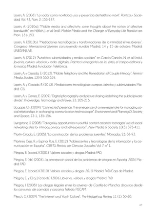 169
Lasén, A. (2006). “Lo social como movilidad: usos y presencia del teléfono móvil”. Política y Socie-
dad, Vol. 43, Núm. 2: 153-167.
Lasén, A. (2010a). “Mobile media and affectivity: some thoughts about the notion of affective
bandwidth”, en Höflich, J. et al. (ed.). Mobile Media and the Change of Everyday Life. Frankfurt am
Main: 131-153.
Lasén, A. (2010b). “Mediaciones tecnológicas y transformaciones de la intimidad entre jóvenes”.
Congreso Internacional Jóvenes construyendo mundos. Madrid, 14 y 15 de octubre. Madrid:
UNED/INJUVE.
Lasén, A. (2012). “Autofotos: subjetividades y medios sociales” en García Canclini, N. et al. (eds.).
Jóvenes, culturas urbanas y redes digitales. Prácticas emergentes en las artes, el campo editorial y
la música. Madrid: Fundación Telefónica.
Lasén, A. y Casado, E. (2012). “Mobile Telephony and the Remediation of Couple Intimacy”. Feminist
Media Studies, 12(4): 550-559.
Lasén, A. y Casado, E. (2013). Mediaciones tecnológicas: cuerpos, afectos y subjetividades. Ma-
drid: CIS.
Lasén, A. y Gómez, E. (2009). “Digital photography and picture sharing: redefining the public/private
divide”. Knowledge, Technology and Power, 22: 205-215.
Licoppe, Ch. (2004). “Connected' presence: The emergence of a new repertoire for managing so-
cial relationships in a changing communication technoscape”. Environment and Planning D: Society
and Space, 22-1, 135–156.
Livingstone, S. (2008). “Taking risky opportunities in youthful content creation: teenagers' use of social
networking sites for intimacy, privacy and self-expression”. New Media & Society, 10(3): 393-411.
Martin-Criado, E. (2005). “La construcción de los problemas juveniles”. Nómadas, 23: 86-93.
Martínez Gras, R. y Espinar Ruíz, E. (2012). “Adolescentes y tecnologías de la información y la co-
municación en España”. OBETS. Revista de Ciencias Sociales. Vol. 7, nº 1.
Megías, E. (coord.) (2001). Valores sociales y drogas. Madrid: FAD.
Megías, E. (dir.) (2004). La percepción social de los problemas de drogas en España, 2004. Ma-
drid: FAD
Megías, E. (coord.) (2010). Valores sociales y drogas 2010. Madrid: FAD/Caja de Madrid.
Megías, E. y Elzo, J. (coords.) (2006). Jóvenes, valores y drogas. Madrid: FAD.
Megías, I. (2008). Las drogas ilegales entre los jóvenes de Castilla-La Mancha: discursos desde
los consumos de cannabis y cocaína. Toledo: FISCAM.
Mesch, G. (2009). “The Internet and Youth Culture”. The Hedgehog Review, 11 (1): 50-60.
 