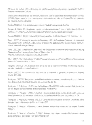 170
Ministerio de Cultura (2011). Encuesta de hábitos y prácticas culturales en España 2010-2011.
Madrid: Ministerio de Cultura.
Observatorio Nacional de las Telecomunicaciones y de la Sociedad de la Información (ONTSI)
(2011). Estudio sobre el conocimiento y uso de las redes sociales en España. Madrid: Ministerio
de Industria, Turismo y Empleo.
Padilla, M. (2013). El kit de la lucha en Internet. Madrid: Traficantes de Sueños.
Pertierra, R. (2005). “Mobile phones, identity and discursive intimacy”. Human Technology, 1 (1), April
2005: 23-44. http://www.humantechnology.jyu.fi/articles/volume1/2005/pertierra.pdf
Prensky, M. (2001). “Digital Natives, Digital Immigrants Part 1”. On the Horizon 9.5, October: 1–6.
Prøitz. L. (2005a). “Intimacy Fiction Intimate Discourses in Mobile Telephone Communication amongst
Norwegian Youth” en Nyiri, K. (ed.). A sense of place: The global and the local in mobile communi-
cation. Vienna: Passagen Verlag.
Prøitz, L. (2005b). “Cute Boys or Game Boys? The Embodiment of Femininity and Masculinity in Young
Norwegian's Text Message Love-Projects”. Fibreculture, 6.
http://journal.fibreculture.org/issue6/issue6_proitz.html
Qiu, J. (2007). “The Wireless Leash: Mobile Messaging Service as a Means of Control”. International
Journal of Communication, 1: 74-91.
Reig, D. y Vílchez, L. (2013). Los jóvenes en la era de la hiperconectividad: tendencias, claves y
miradas. Madrid: Fundación Telefónica.
Revilla, J. (2001). “La construcción discursiva de la juventud: lo general y lo particular”. Papers,
63/64: 103-122.
Rodríguez, E. (2008). “Riesgo y sociedad. Revisando las aproximaciones al riesgo (cuando habla-
mos de juventud”. Revista de Estudios de Juventud, 82: 13-30.
Rodríguez, E.; Ballesteros, J. C.; Megías, I. y Rodríguez, M. A. (2008). La lectura juvenil de los riesgos
de las drogas: del estereotipo a la complejidad. Madrid: FAD.
Rodríguez, E. y Megías, I. (2001). “Estructura y funcionalidad de las formas de diversión nocturna:
límites y conflictos”. La noche: un conflicto de poder. Revista de Estudios de Juventud, nº 54.
Rodríguez, E.; Megías, I. y Méndez, S. (2012). Consumo televisivo, series e Internet. Un estudio sobre
la población adolescente de Madrid. Madrid: FAD.
Rodríguez, E.; Megías, I. y Navarro, J. (2005). Jóvenes, tiempo libre y consumo de drogas. Toledo:
FISCAM.
Rodríguez, E.; Megías, I. y Sánchez, E. (2002). Jóvenes y relaciones grupales. Dinámica relacional
para los tiempos de trabajo y de ocio. Madrid: FAD
 