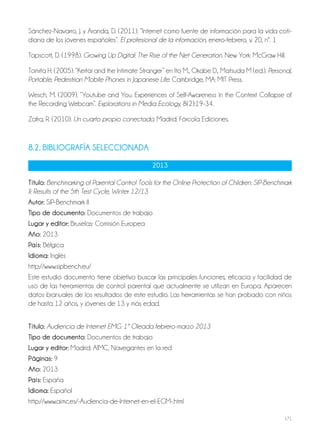 171
Sánchez-Navarro, J. y Aranda, D. (2011). “Internet como fuente de información para la vida coti-
diana de los jóvenes españoles”. El profesional de la información, enero-febrero, v. 20, nº. 1
Tapscott, D. (1998). Growing Up Digital: The Rise of the Net Generation. New York: McGraw Hill.
Tomita H. (2005). “Keitai and the Intimate Stranger” en Ito M., Okabe D., Matsuda M (ed.). Personal,
Portable, Pedestrian Mobile Phones in Japanese Life. Cambridge, MA: MIT Press.
Wesch, M. (2009). “Youtube and You. Experiences of Self-Awareness in the Context Collapse of
the Recording Webcam”. Explorations in Media Ecology, 8(2):19-34.
Zafra, R. (2010). Un cuarto propio conectado. Madrid: Fórcola Ediciones.
8.2. bibliografía SElECCioNaDa
2013
Título: Benchmarking of Parental Control Tools for the Online Protection of Children: SIP-Benchmark
II: Results of the 5th Test Cycle, Winter 12/13
autor: SIP-Benchmark II
Tipo de documento: Documentos de trabajo
lugar y editor: Bruselas: Comisión Europea
año: 2013
País: Bélgica
idioma: Inglés
http://www.sipbench.eu/
Este estudio documento tiene objetivo buscar las principales funciones, eficacia y facilidad de
uso de las herramientas de control parental que actualmente se utilizan en Europa. Aparecen
datos bianuales de los resultados de este estudio. Las herramientas se han probado con niños
de hasta 12 años, y jóvenes de 13 y más edad.
Título: Audiencia de Internet EMG: 1ª Oleada febrero-marzo 2013
Tipo de documento: Documentos de trabajo
lugar y editor: Madrid: AIMC, Navegantes en la red
Páginas: 9
año: 2013
País: España
idioma: Español
http://www.aimc.es/-Audiencia-de-Internet-en-el-EGM-.html
 