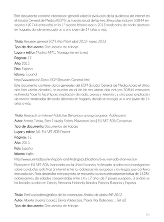 172
Este documento contiene información general sobre la evolución de la audiencia de Internet en
el Estudio General de Medios (EGM). La muestra anual de las tres últimas olas incluyen 30.844 en-
trevistas (10.744 entrevistas en la 1ª oleada febrero-marzo 2013) realizadas de modo aleatorio
en hogares, donde se escogió un o una joven de 14 años o más.
Título: Resumen general EGM: Año Móvil: abril 2012- marzo 2013
Tipo de documento: Documentos de trabajo
lugar y editor: Madrid: AIMC, Navegantes en la red
Páginas: 17
año: 2013
País: España
idioma: Español
http://www.aimc.es/-Datos-EGM-Resumen-General-.html
Este documento contiene datos generales del EGM (Estudio General de Medios) para el último
año (tres últimas oleadas). La muestra anual de las tres últimas olas incluyen 30.844 entrevistas
multimedia "face to face" (para ampliación de radio, prensa y televisión, y otra para ampliación
de revistas) realizadas de modo aleatorio en hogares, donde se escogió un o una joven de 14
años o más.
Título: Research on Internet Addictive Behaviours among European Adolescents
autor: Artemis Tsitsika, Eleni Tzavela, Foteini Mavromati [eds.]; EU NET ADB Consortium
Tipo de documento: Documentos de trabajo
lugar y editor: [s.l] : EU NET ADB Project
Páginas: 12
año: 2013
País: España
idioma: Inglés
http://www.eunetadb.eu/en/reports-and-findings/publications/6-eu-net-adb-short-version
El proyecto EU NET ADB, financiado por la Unión Europea, ha llevado a cabo esta investigación
sobre conductas adictivas a Internet entre los adolescentes europeos y los riesgos que conlleva
esta adicción. Para desarrollar este proyecto, se encuestó a una muestra representativa de 13.284
adolescentes, de edades comprendidas entre 14 y 17 años de 7 países europeos. El análisis se
ha llevado a cabo en Grecia, Alemania, Holanda, Islandia, Polonia, Rumania y España.
Título: Perfil sociodemográfico de los internautas. Análisis de datos INE 2012
autor: Alberto Urueña [coord.], Elena Valdecasa, María Pilar Ballestero… [et al.]
Tipo de documento: Documentos de trabajo
 
