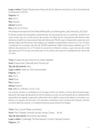 173
lugar y editor: Madrid: Observatorio Nacional de las Telecomunicaciones y de la Sociedad de
la Información (ONTSI)
Páginas: 46
año: 2013
País: España
idioma: Español
N.N.: ISSN: 2172-9212
http://www.ontsi.red.es/ontsi/sites/default/files/perfil_sociodemografico_del_internauta_2012.pdf
El informe analiza las principales características de las personas que se conectan a Internet, así
como el tipo de uso y la frecuencia de acceso a la Red. De las conclusiones del informe cabe
destacar el perfil con mayor porcentaje de internautas (98,4%), que corresponde a personas con
primera etapa de Educación Secundaria, con edades comprendidas entre los 16 y los 24 años
y residentes en municipios de más de 50.000 habitantes. Debe mencionarse además que 17,5
millones de personas (16 a 74 años) se conectan a Internet a diario, y que casi seis de cada
diez personas (57,1%) que se conectaron en los últimos tres meses en movilidad tenían menos de
35 años.
Título: El juego de azar online en los nativos digitales
autor: Enrique José Carbonell, Irene Montiel Juan
Tipo de documento: Libro
lugar y editor: Valencia: Tirant Humanidades
Páginas: 210
año: 2013
Serie: Plural
País: España
idioma: Español
N.N.: ISBN-13: 978-84-1-5731-2-45
Los autores centran su investigación en el juego online con dinero; a causa de la reciente regu-
larización del juego de apuestas en red en España, ya casi una quinta parte de los adolescentes
españoles han jugado a apuestas online antes de cumplir la mayoría de edad. Los estudios cua-
litativos con grupos de discusión y los estudios cuantitativos que contiene este trabajo, intentan
conocer mejor las razones y a movilizar esfuerzos, para prevenir los riesgos.
Título: Teens, Social Media, and Privacy
autor: Mary Madden, Amanda Lenhart, Sandra Cortesi… [et al.]
Tipo de documento: Documentos de trabajo
lugar y editor: Cambridge: The Pew Research Center's, Harvard University
Páginas: 107
 