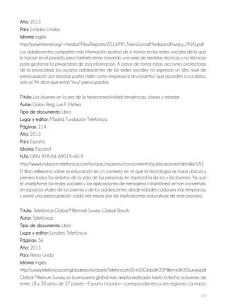 174
año: 2013
País: Estados Unidos
idioma: Inglés
http://pewInternet.org/~/media//Files/Reports/2013/PIP_TeensSocialMediaandPrivacy_FINAL.pdf
Los adolescentes comparten más información acerca de sí mismos en las redes sociales de lo que
lo hacían en el pasado, pero también están tomando una serie de medidas técnicas y no técnicas
para gestionar la privacidad de esa información. A pesar de tomar estas acciones protectoras
de la privacidad, los usuarios adolescentes de las redes sociales no expresan un alto nivel de
preocupación por terceras partes (tales como empresas o anunciantes) que acceden a sus datos,
sólo el 9% dice que están "muy" preocupados.
Título: Los jóvenes en la era de la hiperconectividad: tendencias, claves y miradas
autor: Dolors Reig, Luis F. Vílchez
Tipo de documento: Libro
lugar y editor: Madrid: Fundación Telefónica
Páginas: 214
año: 2013
País: España
idioma: Español
N.N.: ISBN: 978-84–89019–40–9
http://www.fundacion.telefonica.com/es/que_hacemos/conocimiento/publicaciones/detalle/182
El libro reflexiona sobre la educación en un contexto en el que la tecnología se hace ubicua y
permea todos los ámbitos de la vida de las personas, en especial la de los y las jóvenes. Ya que
el smartphone, las redes sociales y las aplicaciones de mensajería instantánea se han convertido
en espacios vitales de los jóvenes y de los adolescentes desde edades cada vez más tempranas,
y existe una preocupación cada vez mayor por las implicaciones educativas de este proceso.
Título: Telefónica Global Millennial Survey: Global Results
autor: Telefónica
Tipo de documento: Libro
lugar y editor: Londres: Telefónica
Páginas: 56
año: 2013
País: Reino Unido
idioma: Inglés
http://survey.telefonica.com/globalreports/assets/Telefonica%20-%20Global%20Millennial%20Survey.pdf
Global Millenium Survey, es la encuesta global más amplia realizada hasta la fecha a jóvenes de
entre 18 y 30 años de 27 países —España incluida— correspondientes a seis regiones. La macro
 