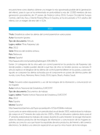 175
encuesta tiene como objetivo obtener una imagen lo más aproximada posible de la ‘generación
del milenio’, para lo que se ha entrevistado en profundidad a más de 12.000 miembros de esa
generación procedentes de 27 países de América Latina, EEUU, Europa Occidental, Europa
Central y del Este, Asia y Oriente Próximo/África. En España, se ha encuestado a 915 adultos del
milenio, con un margen de error del +/-3,2%.
2012
Título: Estadísticas sobre las alertas del control parental en varios países
autor: Konstantin Ignatev
Tipo de documento: Artículo
lugar y editor: Minsk: Karpersky Lab
año: 2012
Serie: Bitácora del analista antivirus
País: Bielorrusia
idioma: Español
http://www.viruslist.com/sp/weblog?weblogid=208188676
Existen 14 categorías de los sitios web con control parental en los productos de Kaspersky Lab
donde padres y madres pueden decidir a qué tipo de sitios no tendrán acceso sus menores. El
artículo explica si el desglose de las alertas de control parental difieren en los países, y para ave-
riguarlo se comparan las alertas activadas por el componente en países de distintas partes del
mundo, como Rusia, Alemania, Reino Unido, EEUU, Japón, Brasil y Arabia Saudí.
Título: Encuesta sobre equipamiento y uso de tecnologías de la información y comunicación en
los hogares
autor: Instituto Nacional de Estadísitica, EUROSTAT
Tipo de documento: Documentos de trabajo
lugar y editor: Madrid: Instituto Nacional de Estadística, EUROSTAT
año: 2012
País: España
idioma: Español
http://www.ine.es/jaxi/menu.do?type=pcaxis&path=/t25/p450&file=inebase
La encuesta se viene elaborando con periodicidad anual desde 2002, realizándose los trabajos
de campo en el 2º trimestre de cada año (en 2005 y 2006 se obtuvieron además datos para el
2º semestre, realizándose los trabajos de campo durante el cuarto trimestre). Se recoge información
sobre los diversos productos de tecnologías de información y comunicación de los hogares es-
pañoles, así como los usos que hacen los españoles de estos productos, de Internet y del comercio
electrónico. Se dedica una atención especial al uso que los niños hacen de la tecnología.
 