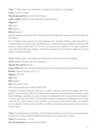 176
Título: 7º Observatorio de tendencias: Los jóvenes, los móviles y la tecnología
autor: Conecta y Nokia
Tipo de documento: Documentos de trabajo
lugar y editor: Madrid: Conecta Research and Consulting
Páginas: 37
año: 2012
País: España
idioma: Español
http://es.slideshare.net/conectarc/7-observatorio-de-tendencias-nokia-los-jvenes-los-mviles-y-la-
tecnologa
En su 7ª edición, este observatorio sobre percepciones, actitudes, hábitos y demandas de la ju-
ventud se basa en una encuesta cuantitativa con un cuestionario que se administra online a 2.400
jóvenes y adultos jóvenes de 15 a 35 años. La encuesta se completa con paneles cualitativos
online, de jóvenes de estas edades, y dinámicas de grupo (cuatro en total) cualitativas con móvil
propio y acceso a Internet.
Título: Adolescentes y tecnologías de la información y la comunicación en España
autor: Rodolfo Martínez Gras, Eva Espinar Ruiz
Tipo de documento: Artículo
lugar y editor: Alicante: Universidad de Alicante, Instituto Interuniversitario de Desarrollo Social y Paz
revista: Ciencias Sociales; vol. 7, nº 1
Páginas: 109-122
año: 2012
País: España
N.N.: ISSN: 1989-1385
http://rua.ua.es/dspace/handle/10045/23477
El objetivo fundamental de este artículo es analizar la relación entre las tecnologías de la infor-
mación y la comunicación (TIC) y los adolescentes españoles. Concretamente, se estudia, a través
de metodología cualitativa, los usos que hacen los adolescentes de los dispositivos tecnológicos,
así como el acceso a los mismos. Por otra parte, también se analizan las finalidades por las cuales
utilizan las TIC, destacando su íntima relación con la comunicación entre iguales y el entreteni-
miento, mientras se observa una infrautilización de las tecnologías para el proceso de enseñanza
y aprendizaje.
Título: The Development of Adaptive and Maladaptive Patterns of Internet Use among European
Adolescents at Risk for Internet Addictive Behaviours: A Grounded Theory Inquiry
autor: Michael Dreier… [et al.]
Tipo de documento: Documentos de trabajo
 