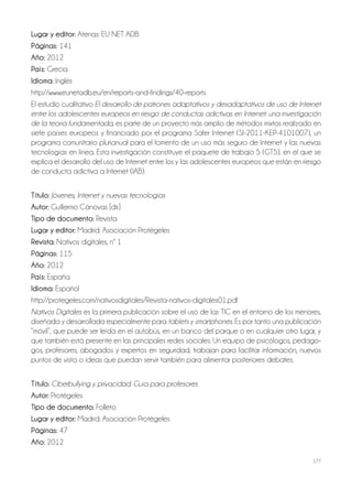 177
lugar y editor: Atenas: EU NET ADB
Páginas: 141
año: 2012
País: Grecia
idioma: Inglés
http://www.eunetadb.eu/en/reports-and-findings/40-reports
El estudio cualitativo El desarrollo de patrones adaptativos y desadaptativos de uso de Internet
entre los adolescentes europeos en riesgo de conductas adictivas en Internet: una investigación
de la teoría fundamentada, es parte de un proyecto más amplio de métodos mixtos realizado en
siete países europeos y financiado por el programa Safer Internet (SI-2011-KEP-4101007), un
programa comunitario plurianual para el fomento de un uso más seguro de Internet y las nuevas
tecnologías en línea. Esta investigación constituye el paquete de trabajo 5 (GT5), en el que se
explica el desarrollo del uso de Internet entre los y las adolescentes europeos que están en riesgo
de conducta adictiva a Internet (IAB).
Título: Jóvenes, Internet y nuevas tecnologías
autor: Guillermo Cánovas [dir.]
Tipo de documento: Revista
lugar y editor: Madrid: Asociación Protégeles
revista: Nativos digitales, nº 1
Páginas: 115
año: 2012
País: España
idioma: Español
http://protegeles.com/nativosdigitales/Revista-nativos-digitales01.pdf
Nativos Digitales es la primera publicación sobre el uso de las TIC en el entorno de los menores,
diseñada y desarrollada especialmente para tablets y smartphones. Es por tanto una publicación
“móvil”, que puede ser leída en el autobús, en un banco del parque o en cualquier otro lugar, y
que también está presente en las principales redes sociales. Un equipo de psicólogos, pedago-
gos, profesores, abogados y expertos en seguridad, trabajan para facilitar información, nuevos
puntos de vista o ideas que puedan servir también para alimentar posteriores debates.
Título: Ciberbullying y privacidad. Guía para profesores
autor: Protégeles
Tipo de documento: Folleto
lugar y editor: Madrid: Asociación Protégeles
Páginas: 47
año: 2012
 