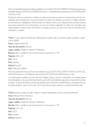 179
http://sociedadinformacion.fundacion.telefonica.com/DYC/TELOS/SOBRETELOS/Nmerosanteriores/
DetalleAnteriores_92TELOS_DOSSIERPV3/seccion=1268&idioma=es_ES&id=201207230921000
1&activo=6.do
El artículo narra los profundos cambios sociales que ha provocado la incorporación de las tec-
nologías de la información y la comunicación en todos los ámbitos, que tienen su reflejo, también,
en la enseñanza obligatoria. Observando los hábitos de los y las adolescentes, puede parecer
que estos propósitos son innecesarios, ya que son "nativos digitales", es decir, han crecido entre
ordenadores e Internet. Pero este hecho no significa que el uso que hacen de la informática sea
sistemático y amplio.
Título: El caso Spanish Revolution. Participación política de la juventud, redes sociales y demo-
cracia digital
autor: Ángeles Rubio Gil
Tipo de documento: Artículo
lugar y editor: Madrid: Fundación Telefónica
revista: Telos: cuadernos de comunicación e innovación, nº 93
Páginas: 106-115
año: 2012
País: España
idioma: Español
N.N.: ISSN: 0213-084X
http://sociedadinformacion.fundacion.telefonica.com/DYC/TELOS/REVISTA/Anlisis_93TELOS_
ANALISIS2/seccion=1217&idioma=es_ES&id=2012102310410001&activo=7.do
La participación política va más allá del sufragio activo y pasivo, incluyendo una amplia gama
de actividades a las que recientemente la juventud ha ido dando respuesta a través de las redes
sociales. Se trata de formas nuevas de participación que han incrementado su protagonismo en
la esfera pública, como en el caso 15-M, que alcanzó gran impacto a escala internacional.
Título: Jóvenes y redes sociales. Valores y miedos heredados de las culturas de Internet
autor: Alfredo Martín Pacheco
Tipo de documento: Artículo
lugar y editor: Madrid: Fundación Telefónica
revista: Telos: cuadernos de comunicación e innovación, nº 93
Páginas: 116-125
año: 2012
País: España
idioma: Español
 
