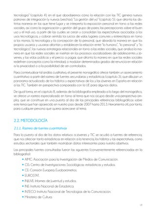 18
tecnología” (capítulo 4), en el que abordaremos cómo la relación con las TIC genera nuevos
patrones de integración (y nuevas brechas); “La gestión del yo” (capítulo 5), que afronta las dis-
tintas maneras en las que tiene lugar y se interpreta la exposición personal en torno a las redes
sociales, así como la organización y gestión del grupo de pares; las percepciones sobre el buen
uso y el mal uso, a partir de las cuales se crean y consolidan las expectativas asociadas a los
usos tecnológicos, y cobran sentido los juicios de valor, lugares comunes y estereotipos en torno
a los mismos; la tecnología y la concepción de lo personal, que aborda la manera en que los
propios usuarios y usuarias afrontan y establecen la relación entre “lo humano”, “lo personal” y “lo
tecnológico”; las nuevas estrategias relacionales en torno a las redes sociales, que analiza la ma-
nera en que las redes sociales se insertan en los procesos socializadores de adolescentes y jó-
venes; y las vidas públicas y el precio a pagar, que afronta la manera en que las redes sociales
redefinen conceptos como la intimidad, o modulan determinados grados de renuncia en relación
a la privacidad o a la posibilidad de ser controlados.
Para contextualizar tal análisis cualitativo, el presente monográfico ofrece también un acercamiento
cuantitativo a partir del rastreo de fuentes secundarias y estadísticas (capítulo 3), que dibujan un
panorama actualizado de los hábitos y expectativas de los y las jóvenes en España en relación
a las TIC. También en perspectiva comparada con la UE para algunos datos.
De igual forma, en el capítulo 8, además de la bibliografía empleada a lo largo del monográfico,
se ofrece un rastreo especializado en torno al tema que nos ocupa desde una perspectiva am-
plia, que se constituye en una puesta al día de las principales referencias bibliográficas sobre
este tema que han aparecido en nuestro país desde 2007 hasta 2013. Herramienta útil, por tanto,
para cualquier persona que quiera acercarse al tema.
2.2. METODOLOGÍA
2.1.1. Rastreo de fuentes cuantitativas
Para la puesta al día de los datos relativos a jóvenes y TIC se acudió a fuentes de referencia,
que nos ofrecían tanto estadísticas en relación a la tenencia, los hábitos y las expectativas, como
estudios sectoriales que también mostraban datos interesantes para nuestro objetivos.
Las principales fuentes consultadas fueron las siguientes (convenientemente referenciadas en la
bibliografía):
• AIMC: Asociación para la Investigación de Medios de Comunicación.
• CIS: Centro de Investigaciones Sociológicas: estadísticas y estudios.
• CE: Comisión Europea: Eurobarómetros.
• EUROSTAT.
• INJUVE: Informes de Juventud y estudios.
• INE: Instituto Nacional de Estadística.
• INTECO: Instituto Nacional de Tecnologías de la Comunicación.
• Ministerio de Cultura.
 