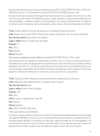 180
http://sociedadinformacion.fundacion.telefonica.com/DYC/TELOS/REVISTA/Anlisis_93TELOS_
ANALISIS3/seccion=1217&idioma=es_ES&id=2012102310430001&activo=7.do
El presente artículo aborda el interrogante de hasta qué punto se cumplen estos temores en rela-
ción con el uso de Internet. Al hablar de jóvenes y redes sociales, se asocian frecuentemente una
serie de peligros y problemas relativos a la privacidad o los riesgos de relacionarse con desco-
nocidos, en parte heredados de los estereotipos sobre culturas anteriores imperantes en Internet.
Título: Estudio sobre el consumo de drogas en la población escolar de Ibiza
autor: Equipo técnico del CEPCA (Centro de Estudio y Prevención de Conductas Adictivas)
Tipo de documento: Documentos de trabajo
lugar y editor: Ibiza: Consell Insular de Eivissa
Páginas: 67
año: 2012
País: España
idioma: Español
http://www.conselldeivissa.es/portal/RecursosWeb/DOCUMENTOS/1/0_7957_1.pdf
Este estudio tiene dos objetivos fundamentales: estudiar y dar a conocer la evolución de los in-
dicadores de consumo de drogas de los estudiantes que cursan enseñanzas secundarias en Ibiza
(población de entre 14 y 18 años); y profundizar en el uso que hacen los estudiantes de las nue-
vas tecnologías, (especialmente de Internet) y analizar el papel que están jugando en la actua-
lidad en la formación, información y formas de comunicación de los y las jóvenes.
Título: Culturas juveniles: Disputas entre representaciones hegemónicas y prácticas
autor: Alejandro Villa, Julieta Infantino y Graciela Castro [comps.]
Tipo de documento: Libro
lugar y editor: Buenos Aires: Noveduc
Páginas: 160
año: 2012
Serie: Ensayos y experiencias; Tomo 84
País: España
idioma: Español
N.N.: ISBN: 978-987-538-340-1
http://www.noveduc.com/index.php
El volumen agrupa material incluido en la II Reunión Nacional de Investigadores/as en Juventudes
de Argentina (RENIJA) en conjunto con la Universidad Nacional de Salta en octubre de 2010. En
la primera parte del libro se introduce una discusión sobre la mirada de los investigadores y la
necesidad de exponer los marcos teóricos que ellos utilizan. En la segunda parte se analizan las
representaciones de los jóvenes que transmiten los medios masivos de comunicación.
 