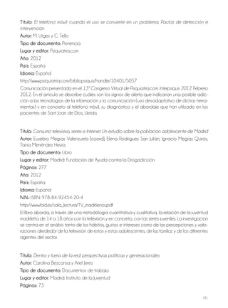 181
Título: El teléfono móvil: cuando el uso se convierte en un problema. Pautas de detección e
intervención
autor: M. Utges y C. Tello
Tipo de documento: Ponencia
lugar y editor: Psiquiatria.com
año: 2012
País: España
idioma: Español
http://www.psiquiatria.com/bibliopsiquis/handle/10401/5057
Comunicación presentada en el 13º Congreso Virtual de Psiquiatria.com. Interpsiquis 2012. Febrero
2012. En el artículo se describe cuáles son los signos de alerta que indicarían una posible adic-
ción a las tecnologías de la información y la comunicación (uso desadaptativo de dichas herra-
mientas) y en concreto al teléfono móvil, su diagnóstico y el abordaje que han utilizado en los
pacientes de Sant Joan de Dios, Lleida.
Título: Consumo televisivo, series e Internet. Un estudio sobre la población adolescente de Madrid
autor: Eusebio Megías Valenzuela [coord]; Elena Rodríguez San Julián, Ignacio Megías Quirós,
Tania Menéndez Hevia
Tipo de documento: Libro
lugar y editor: Madrid: Fundación de Ayuda contra la Drogadicción
Páginas: 277
año: 2012
País: España
idioma: Español
N.N.: ISBN: 978-84-92454-20-4
http://www.fad.es/sala_lectura/TV_madrilenos.pdf
El libro aborda, a través de una metodología cuantitativa y cualitativa, la relación de la juventud
madrileña de 14 a 18 años con la televisión y en concreto, con las series juveniles. La investigación
se centra en el análisis tanto de los hábitos, gustos e intereses como de las percepciones y valo-
raciones alrededor de la televisión de estos y estas adolescentes, de las familias y de los diferentes
agentes del sector.
Título: Dentro y fuera de la red: perspectivas políticas y generacionales
autor: Carolina Bescansa y Ariel Jerez
Tipo de documento: Documentos de trabajo
lugar y editor: Madrid: Instituto de la Juventud
Páginas: 73
 