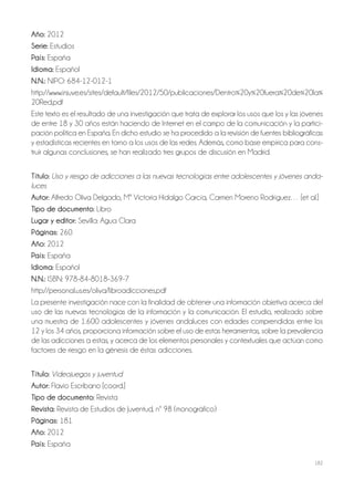 182
año: 2012
Serie: Estudios
País: España
idioma: Español
N.N.: NIPO: 684-12-012-1
http://www.injuve.es/sites/default/files/2012/50/publicaciones/Dentro%20y%20fuera%20de%20la%
20Red.pdf
Este texto es el resultado de una investigación que trata de explorar los usos que los y las jóvenes
de entre 18 y 30 años están haciendo de Internet en el campo de la comunicación y la partici-
pación política en España. En dicho estudio se ha procedido a la revisión de fuentes bibliográficas
y estadísticas recientes en torno a los usos de las redes. Además, como base empírica para cons-
truir algunas conclusiones, se han realizado tres grupos de discusión en Madrid.
Título: Uso y riesgo de adicciones a las nuevas tecnologías entre adolescentes y jóvenes anda-
luces
autor: Alfredo Oliva Delgado, Mª Victoria Hidalgo García, Carmen Moreno Rodríguez… [et al.]
Tipo de documento: Libro
lugar y editor: Sevilla: Agua Clara
Páginas: 260
año: 2012
País: España
idioma: Español
N.N.: ISBN: 978-84-8018-369-7
http://personal.us.es/oliva/libroadicciones.pdf
La presente investigación nace con la finalidad de obtener una información objetiva acerca del
uso de las nuevas tecnologías de la información y la comunicación. El estudio, realizado sobre
una muestra de 1.600 adolescentes y jóvenes andaluces con edades comprendidas entre los
12 y los 34 años, proporciona información sobre el uso de estas herramientas, sobre la prevalencia
de las adicciones a estas, y acerca de los elementos personales y contextuales que actúan como
factores de riesgo en la génesis de éstas adicciones.
Título: Videojuegos y juventud
autor: Flavio Escribano [coord.]
Tipo de documento: Revista
revista: Revista de Estudios de Juventud, nº 98 (monográfico)
Páginas: 181
año: 2012
País: España
 