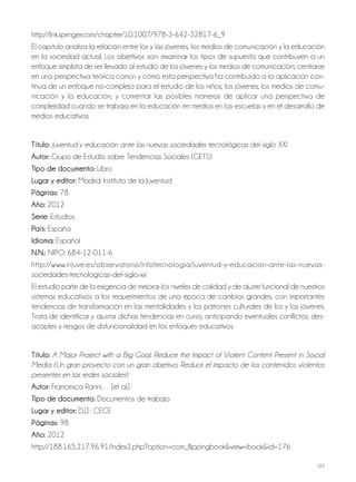 184
http://link.springer.com/chapter/10.1007/978-3-642-32817-6_9
El capítulo analiza la relación entre los y las jóvenes, los medios de comunicación y la educación
en la sociedad actual. Los objetivos son: examinar los tipos de supuesto que contribuyen a un
enfoque simplista de ser llevado al estudio de los jóvenes y los medios de comunicación; centrarse
en una perspectiva teórica común y cómo esta perspectiva ha contribuido a la aplicación con-
tinua de un enfoque no-complejo para el estudio de los niños, los jóvenes, los medios de comu-
nicación y la educación; y comentar las posibles maneras de aplicar una perspectiva de
complejidad cuando se trabaja en la educación en medios en las escuelas y en el desarrollo de
medios educativos.
Título: Juventud y educación ante las nuevas sociedades tecnológicas del siglo XXI
autor: Grupo de Estudio sobre Tendencias Sociales (GETS)
Tipo de documento: Libro
lugar y editor: Madrid: Instituto de la Juventud
Páginas: 78
año: 2012
Serie: Estudios
País: España
idioma: Español
N.N.: NIPO: 684-12-011-6
http://www.injuve.es/observatorio/infotecnologia/juventud-y-educacion-ante-las-nuevas-
sociedades-tecnologicas-del-siglo-xxi
El estudio parte de la exigencia de mejorar los niveles de calidad y de ajuste funcional de nuestros
sistemas educativos a los requerimientos de una época de cambios grandes, con importantes
tendencias de transformación en las mentalidades y los patrones culturales de los y las jóvenes.
Trata de identificar y ajustar dichas tendencias en curso, anticipando eventuales conflictos, des-
acoples y riesgos de disfuncionalidad en los enfoques educativos.
Título: A Major Project with a Big Goal. Reduce the Impact of Violent Content Present in Social
Media (Un gran proyecto con un gran objetivo. Reducir el impacto de los contenidos violentos
presentes en las redes sociales)
autor: Francesca Ranni… [et al.]
Tipo de documento: Documentos de trabajo
lugar y editor: [S.l.] : CECE
Páginas: 98
año: 2012
http://188.165.217.96:91/index2.php?option=com_flippingbook&view=book&id=176
 