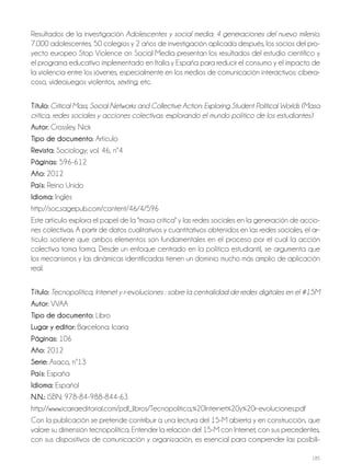 185
Resultados de la investigación Adolescentes y social media: 4 generaciones del nuevo milenio.
7.000 adolescentes, 50 colegios y 2 años de investigación aplicada después, los socios del pro-
yecto europeo Stop Violence on Social Media presentan los resultados del estudio científico y
el programa educativo implementado en Italia y España para reducir el consumo y el impacto de
la violencia entre los jóvenes, especialmente en los medios de comunicación interactivos: cibera-
coso, videojuegos violentos, sexting, etc.
Título: Critical Mass, Social Networks and Collective Action: Exploring Student Political Worlds (Masa
crítica, redes sociales y acciones colectivas: explorando el mundo político de los estudiantes)
autor: Crossley, Nick
Tipo de documento: Artículo
revista: Sociology; vol. 46, nº4
Páginas: 596-612
año: 2012
País: Reino Unido
idioma: Inglés
http://soc.sagepub.com/content/46/4/596
Este artículo explora el papel de la "masa crítica" y las redes sociales en la generación de accio-
nes colectivas. A partir de datos cualitativos y cuantitativos obtenidos en las redes sociales, el ar-
tículo sostiene que ambos elementos son fundamentales en el proceso por el cual la acción
colectiva toma forma. Desde un enfoque centrado en la política estudiantil, se argumenta que
los mecanismos y las dinámicas identificadas tienen un dominio mucho más amplio de aplicación
real.
Título: Tecnopolítica, Internet y r-evoluciones : sobre la centralidad de redes digitales en el #15M
autor: VVAA
Tipo de documento: Libro
lugar y editor: Barcelona: Icaria
Páginas: 106
año: 2012
Serie: Asaco, nº13
País: España
idioma: Español
N.N.: ISBN: 978-84-988-844-63
http://www.icariaeditorial.com/pdf_libros/Tecnopolitica,%20Internet%20y%20r-evoluciones.pdf
Con la publicación se pretende contribuir a una lectura del 15-M abierta y en construcción, que
valore su dimensión tecnopolítica. Entender la relación del 15-M con Internet, con sus precedentes,
con sus dispositivos de comunicación y organización, es esencial para comprender las posibili-
 