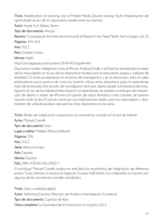 187
Título: Amplifications of Learning: Use of Mobile Media Devices among Youth (Ampliaciones del
aprendizaje: el uso de los dispositivos móviles entre los jóvenes)
autor: Squire, Kurt; Dikkers, Seann
Tipo de documento: Artículo
revista: Convergence: the International Journal of Research into New Media Technologies; vol. 15
Páginas: 445-464
año: 2012
País: Estados Unidos
idioma: Inglés
http://con.sagepub.com/content/18/4/445.full.pdf+html
Dispositivos móviles inteligentes como el iPhone, Android, Kindle o el iPad han revitalizado el interés
de los educadores en el uso de los dispositivos móviles para la educación. Juegos y software de
realidad 2.0. están prosperando en entornos de investigación, y en la educación, pero se sabe
relativamente poco acerca de cómo los jóvenes utilizan estos dispositivos para el aprendizaje
fuera de la escuela. Este estudio de investigación tiene por objeto añadir a la literatura de inves-
tigación el uso de los adolescentes respecto al aprendizaje. Se emplea un enfoque de interven-
ción de diseño a través de iPhones con planes de datos ilimitados a tres cohortes de jóvenes
durante todo el día. El artículo concluye con implicaciones sobre cómo los educadores y dise-
ñadores de software podrían aprovechar estos dispositivos en las aulas.
Título: Redes de indignación y esperanza: los movimientos sociales en la era de Internet
autor: Manuel Castells
Tipo de documento: Libro
lugar y editor: Madrid: Alianza Editorial
Páginas: 296
año: 2012
Serie: Alianza Ensayo
País: España
idioma: Español
N.N.: ISBN: 978-84-206-0960-7
El sociólogo Manuel Castells analiza en este libro los movimientos de indignación de diferentes
países. Túnez, Islandia, la revolución egipcia, Ocuppy Wall Street y los indignados en España son
algunos de los movimientos sociales estudiados.
Título: Vida y realidad digital
autor: Telefónica España, Dirección de Análisis e Investigación Comercial
Tipo de documento: Capítulo de libro
obra completa: La Sociedad de la Información en España 2012
 