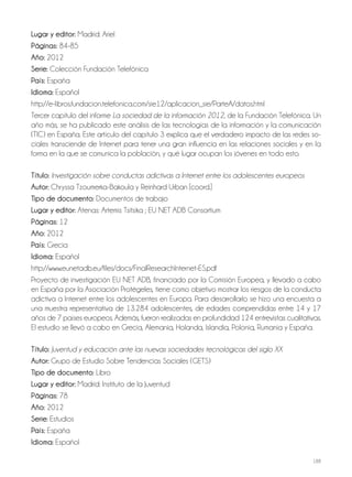 188
lugar y editor: Madrid: Ariel
Páginas: 84-85
año: 2012
Serie: Colección Fundación Telefónica
País: España
idioma: Español
http://e-libros.fundacion.telefonica.com/sie12/aplicacion_sie/ParteA/datos.html
Tercer capítulo del informe La sociedad de la información 2012, de la Fundación Telefónica. Un
año más, se ha publicado este análisis de las tecnologías de la información y la comunicación
(TIC) en España. Este artículo del capítulo 3 explica que el verdadero impacto de las redes so-
ciales transciende de Internet para tener una gran influencia en las relaciones sociales y en la
forma en la que se comunica la población, y qué lugar ocupan los jóvenes en todo esto.
Título: Investigación sobre conductas adictivas a Internet entre los adolescentes europeos
autor: Chryssa Tzoumerka-Bakoula y Reinhard Urban [coord.]
Tipo de documento: Documentos de trabajo
lugar y editor: Atenas: Artemis Tsitsika ; EU NET ADB Consortium
Páginas: 12
año: 2012
País: Grecia
idioma: Español
http://www.eunetadb.eu/files/docs/FinalResearchInternet-ES.pdf
Proyecto de investigación EU NET ADB, financiado por la Comisión Europea, y llevado a cabo
en España por la Asociación Protégeles, tiene como objetivo mostrar los riesgos de la conducta
adictiva a Internet entre los adolescentes en Europa. Para desarrollarlo se hizo una encuesta a
una muestra representativa de 13.284 adolescentes, de edades comprendidas entre 14 y 17
años de 7 países europeos. Además, fueron realizadas en profundidad 124 entrevistas cualitativas.
El estudio se llevó a cabo en Grecia, Alemania, Holanda, Islandia, Polonia, Rumania y España.
Título: Juventud y educación ante las nuevas sociedades tecnológicas del siglo XX
autor: Grupo de Estudio Sobre Tendencias Sociales (GETS)
Tipo de documento: Libro
lugar y editor: Madrid: Instituto de la Juventud
Páginas: 78
año: 2012
Serie: Estudios
País: España
idioma: Español
 