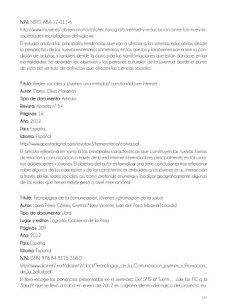 189
N.N.: NIPO: 684-12-011-6
http://www.injuve.es/observatorio/infotecnologia/juventud-y-educacion-ante-las-nuevas-
sociedades-tecnologicas-del-siglo-xxi
El estudio analiza las principales tendencias que van a afectar a los sistemas educativos; desde
la perspectiva de los nuevos escenarios societarios, en los que los y las jóvenes van a vivir su con-
dición de adultos, y también, desde la óptica de las transformaciones que están dándose en las
mentalidades. Se abordan los objetivos y los patrones culturales de la juventud desde el punto
de vista del sentido de definición que ofrecen las ciencias sociales.
Título: Redes sociales y jóvenes: una intimidad cuestionada en Internet
autor: Carlos Oliva Marañón
Tipo de documento: Artículo
revista: Aposta, nº 54
Páginas: 16
año: 2012
País: España
idioma: Español
http://www.apostadigital.com/revistav3/hemeroteca/coliva.pdf
El artículo reflexiona en torno a las principales características que constituyen las nuevas formas
de relación y comunicación a través de la red Internet interesándose, principalmente, en los usua-
rios adolescentes y jóvenes. El objetivo del autor es formalizar una serie conclusiones tras reflexionar
sobre algunos de los conceptos y de las características atribuidas a los jóvenes en su interacción
a través de las redes sociales, así como pretende enumerar y localizar geográficamente algunas
de las redes que tienen mayor peso a nivel internacional.
Título: Tecnologías de la comunicación, jóvenes y promoción de la salud
autor: Laura Pérez Gómez, Cristina Nuez Vicente, Juan del Pozo Irribarría [coords.]
Tipo de documento: Libro
lugar y editor: Logroño: Gobierno de la Rioja
Páginas: 309
año: 2012
País: España
idioma: Español
N.N.: ISBN: 978 84 8125 358 0
http://www.drojnet2.eu/f/drojnet2/docs/Tecnologias_de_la_Comunicacion_Jovenes_y_Promocion_
de_la_Salud.pdf
El libro recoge las ponencias presentadas en el seminario Del SMS al Tuenti… ¿de las TIC a la
Salud?, que se llevó a cabo en enero de 2012 en Logroño, dentro del marco del proyecto eu-
 