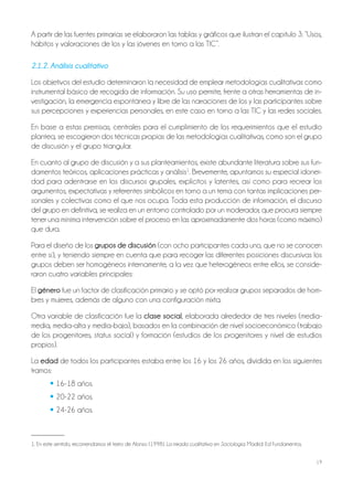 19
A partir de las fuentes primarias se elaboraron las tablas y gráficos que ilustran el capítulo 3: “Usos,
hábitos y valoraciones de los y las jóvenes en torno a las TIC”.
2.1.2. Análisis cualitativo
Los objetivos del estudio determinaron la necesidad de emplear metodologías cualitativas como
instrumental básico de recogida de información. Su uso permite, frente a otras herramientas de in-
vestigación, la emergencia espontánea y libre de las narraciones de los y las participantes sobre
sus percepciones y experiencias personales, en este caso en torno a las TIC y las redes sociales.
En base a estas premisas, centrales para el cumplimiento de los requerimientos que el estudio
plantea, se escogieron dos técnicas propias de las metodologías cualitativas, como son el grupo
de discusión y el grupo triangular.
En cuanto al grupo de discusión y a sus planteamientos, existe abundante literatura sobre sus fun-
damentos teóricos, aplicaciones prácticas y análisis1
. Brevemente, apuntamos su especial idonei-
dad para adentrarse en los discursos grupales, explícitos y latentes, así como para recrear los
argumentos, expectativas y referentes simbólicos en torno a un tema con tantas implicaciones per-
sonales y colectivas como el que nos ocupa. Toda esta producción de información, el discurso
del grupo en definitiva, se realiza en un entorno controlado por un moderador, que procura siempre
tener una mínima intervención sobre el proceso en las aproximadamente dos horas (como máximo)
que dura.
Para el diseño de los grupos de discusión (con ocho participantes cada uno, que no se conocen
entre sí), y teniendo siempre en cuenta que para recoger las diferentes posiciones discursivas los
grupos deben ser homogéneos internamente, a la vez que heterogéneos entre ellos, se conside-
raron cuatro variables principales:
El género fue un factor de clasificación primario y se optó por realizar grupos separados de hom-
bres y mujeres, además de alguno con una configuración mixta.
Otra variable de clasificación fue la clase social, elaborada alrededor de tres niveles (media-
media, media-alta y media-baja), basados en la combinación de nivel socioeconómico (trabajo
de los progenitores, status social) y formación (estudios de los progenitores y nivel de estudios
propios).
La edad de todos los participantes estaba entre los 16 y los 26 años, dividida en los siguientes
tramos:
• 16-18 años.
• 20-22 años.
• 24-26 años.
1. En este sentido, recomendamos el texto de Alonso (1998). La mirada cualitativa en Sociología. Madrid: Ed Fundamentos.
 