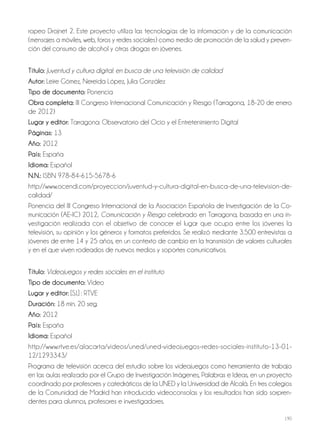 190
ropeo Drojnet 2. Este proyecto utiliza las tecnologías de la información y de la comunicación
(mensajes a móviles, web, foros y redes sociales) como medio de promoción de la salud y preven-
ción del consumo de alcohol y otras drogas en jóvenes.
Título: Juventud y cultura digital: en busca de una televisión de calidad
autor: Leire Gómez, Nereida López, Julia González
Tipo de documento: Ponencia
obra completa: III Congreso Internacional Comunicación y Riesgo (Tarragona, 18-20 de enero
de 2012)
lugar y editor: Tarragona: Observatorio del Ocio y el Entretenimiento Digital
Páginas: 13
año: 2012
País: España
idioma: Español
N.N.: ISBN 978-84-615-5678-6
http://www.ocendi.com/proyeccion/juventud-y-cultura-digital-en-busca-de-una-television-de-
calidad/
Ponencia del III Congreso Internacional de la Asociación Española de Investigación de la Co-
municación (AE-IC) 2012, Comunicación y Riesgo celebrado en Tarragona, basada en una in-
vestigación realizada con el objetivo de conocer el lugar que ocupa entre los jóvenes la
televisión, su opinión y los géneros y formatos preferidos. Se realizó mediante 3.500 entrevistas a
jóvenes de entre 14 y 25 años, en un contexto de cambio en la transmisión de valores culturales
y en el que viven rodeados de nuevos medios y soportes comunicativos.
Título: Videojuegos y redes sociales en el instituto
Tipo de documento: Video
lugar y editor: [S.l.] : RTVE
Duración: 18 min. 20 seg.
año: 2012
País: España
idioma: Español
http://www.rtve.es/alacarta/videos/uned/uned-videojuegos-redes-sociales-instituto-13-01-
12/1293343/
Programa de televisión acerca del estudio sobre los videojuegos como herramienta de trabajo
en las aulas realizado por el Grupo de Investigación Imágenes, Palabras e Ideas, en un proyecto
coordinado por profesores y catedráticos de la UNED y la Universidad de Alcalá. En tres colegios
de la Comunidad de Madrid han introducido videoconsolas y los resultados han sido sorpren-
dentes para alumnos, profesores e investigadores.
 