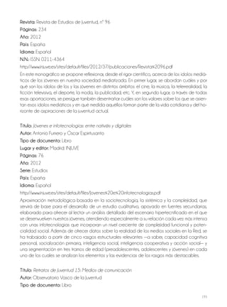193
revista: Revista de Estudios de Juventud, nº 96
Páginas: 234
año: 2012
País: España
idioma: Español
N.N.: ISSN: 0211-4364
http://www.injuve.es/sites/default/files/2012/37/publicaciones/Revista%2096.pdf
En este monográfico se propone reflexionar, desde el rigor científico, acerca de los ídolos mediá-
ticos de los jóvenes en nuestra sociedad mediatizada. En primer lugar, se abordan cuáles y por
qué son los ídolos de los y las jóvenes en distintos ámbitos: el cine, la música, la telerrealidad, la
ficción televisiva, el deporte, la moda, la publicidad; etc. Y, en segundo lugar, a través de todas
esas aportaciones, se persigue también desentrañar cuáles son los valores sobre los que se asien-
tan esos ídolos mediáticos y en qué medida aquéllos forman parte de la vida cotidiana y del ho-
rizonte de aspiraciones de la juventud actual.
Título: Jóvenes e infotecnologías: entre nativ@s y digitales
autor: Antonio Fumero y Óscar Espiritusanto
Tipo de documento: Libro
lugar y editor: Madrid: INJUVE
Páginas: 76
año: 2012
Serie: Estudios
País: España
idioma: Español
http://www.injuve.es/sites/default/files/Jovenes%20e%20infotecnologias.pdf
Aproximación metodológica basada en la sociotecnología, la sistémica y la complejidad, que
servirá de base para el desarrollo de un estudio cualitativo, apoyado en fuentes secundarias,
elaborado para ofrecer al lector un análisis detallado del escenario hípertecnificado en el que
se desenvuelven nuestros jóvenes, atendiendo especialmente a su relación cada vez más intensa
con unas infotecnologías que incorporan un nivel creciente de complejidad funcional y poten-
cialidad social. Además de ofrecer datos sobre la realidad de los medios sociales en la Red, se
ha trabajado a partir de cinco rasgos estructurales relevantes —a saber, capacidad cognitiva
personal, socialización primaria, inteligencia social, inteligencia cooperativa y acción social— y
una segmentación en tres tramos de edad (preadolescentes, adolescentes y jóvenes) en cada
uno de los cuales se analizan los elementos y las evidencias de los rasgos más destacables.
Título: Retratos de Juventud 15: Medios de comunicación
autor: Observatorio Vasco de la Juventud
Tipo de documento: Libro
 