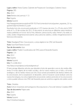 194
lugar y editor: Vitoria-Gasteiz: Gabinete de Prospección Sociológica. Gobierno Vasco
Páginas: 285
año: 2012
Serie: Retratos de Juventud, nº 15
País: España
idioma: Español
http://www.gazteaukera.euskadi.net/r58-7657/es/contenidos/noticia/gazteen_argazkiak_15/ es_
gazteen/adjuntos/retratos15_c.pdf
Resultados fruto de una encuesta realizada a 1.272 jóvenes de entre 15 y 29 años de la CAPV
entre el 3 y 10 de octubre de 2011. El documento se estructura en diferentes áreas temáticas:
medios preferidos en función de los fines, televisión, prensa escrita, radio, Internet y las redes so-
ciales, análisis intergeneracional: jóvenes versus personas adultas y análisis intrageneracional: di-
ferencias entre jóvenes.
Título: ParadigmáTIC@s: Comunicación y cultura digital en las ONG de Desarrollo
autor: Xosé Ramil Ferreiro (coord.)
Tipo de documento: Libro
lugar y editor: Madrid: Coordinadora de ONG para el Desarrollo-España
Páginas: 116
año: 2012
País: España
idioma: Español
N.N.: M-11208-2012
http://desycom.wordpress.com/paradigmaticos/
El texto recoge diferentes artículos que abordan el reto de aprender a vivir en dos medios dife-
rentes. El mundo digital, de las redes sociales y de los nuevos medios, por un lado, y el mundo
analógico y de los medios masivos por otro. Doce autores procedentes de diversos ámbitos de
la comunicación, de la cooperación al desarrollo y de la innovación social analizan cómo las
nuevas tecnologías y la cultura digital están provocando cambios profundos en la comunicación
y cómo pueden reforzar a las ONG de Desarrollo para ser auténticos agentes de cambio social.
Título: 15m.bifi.es
autor: Instituto Universitario de Investigación, Biocomputación y Física de Sistemas Complejos (BIFI)
Tipo de documento: Página web
año: 2012
País: España
idioma: Español
http://15m.bifi.es/index.php
 