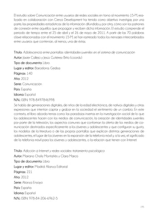 195
El estudio sobre Comunicación entre usuarios de redes sociales en torno al movimiento 15-M, rea-
lizado en colaboración con Cierzo Development ha tenido como objetivo investigar, por una
parte, las propiedades estadísticas de la información difundida y, por otra, cómo son los patrones
de conexión entre aquéllos que propagan y reciben dicha información. El estudio comprende el
periodo de tiempo entre el 25 de abril y el 26 de mayo de 2011. A partir de las 70 palabras
clave relacionadas con el movimiento 15-M, se han rastreado todos los mensajes intercambiados
entre usuarios que contenían, al menos, una de éstas.
Título: Adolescencia entre pantallas: identidades juveniles en el sistema de comunicación
autor: Javier Callejo y Jesús Gutiérrez Brito (coords.)
Tipo de documento: Libro
lugar y editor: Barcelona: Gedisa
Páginas: 140
año: 2012
Serie: Comunicación
País: España
idioma: Español
N.N.: ISBN: 978-8497846998
Se habla de generaciones digitales, de niños de la edad electrónica, de nativos digitales y otras
expresiones que intentan captar y grabar en la sociedad el sentimiento de un cambio. En este
contexto, el libro aborda temas como: las paradojas insertas en la investigación social de lo que
los adolescentes hacen con los medios de comunicación, la creación de identidades juveniles
por parte de la televisión, los aspectos comunes que conforman la oferta de los medios de co-
municación destinados específicamente a los jóvenes y adolescentes y que configuran su gusto,
los modelos de la literatura o de las propias pantallas que explican distintas generaciones de
adolescentes, el lugar de los jóvenes en la expansión de la telefonía móvil y, a la vez, el significado
de la telefonía móvil para los jóvenes y adolescentes, o la relación que tienen con Internet.
Título: Adicción a Internet y redes sociales: tratamiento psicológico
autor: Mariano Choliz Montañés y Clara Marco
Tipo de documento: Libro
lugar y editor: Madrid: Alianza Editorial
Páginas: 221
año: 2012
Serie: Alianza Ensayo
País: España
idioma: Español
N.N.: ISBN: 978-84-206-6962-5
 
