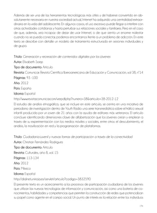 196
Además de ser una de las herramientas tecnológicas más útiles y de haberse convertido en ab-
solutamente necesaria en nuestra sociedad actual, Internet ha adquirido una centralidad extraor-
dinaria en la vida del adolescente. En algunos casos, el uso excesivo puede llegar a interferir con
otras actividades cotidianas y hasta perturbar sus relaciones sociales y familiares. Pero en el caso
de que, además, sea incapaz de dejar de usar Internet, o de que sienta un enorme malestar
cuando no se pueda conectar, podemos encontrarnos frente a un problema de adicción. En este
texto se describe con detalle un modelo de tratamiento estructurado en sesiones individuales y
de grupo.
Título: Generación y recreación de contenidos digitales por los jóvenes
autor: Elisabeth Soep
Tipo de documento: Artículo
revista: Comunicar: Revista Científica Iberoamericana de Educación y Comunicación, vol 38, nº14
Páginas: 93 -100
año: 2012
País: España
idioma: Español
http://www.revistacomunicar.com/verpdf.php?numero=38&articulo=38-2012-12
El estudio de análisis etnográfico, que se incluye en este artículo, se centra en una iniciativa de
periodismo de investigación dentro de Youth Radio: una serie transmediática sobre el tráfico sexual
infantil producida por un joven de 21 años con la ayuda de editores más veteranos. El artículo
concluye identificando dimensiones clave de alfabetización que los jóvenes crean y emplean a
través de su experimentación con los medios móviles y sociales, entre otros: el descubrimiento, el
análisis, la movilización en red y la programación de plataformas.
Título: Ciudadanía juvenil y nuevas formas de participación a través de la conectividad
autor: Christian Fernández Rodríguez
Tipo de documento: Artículo
revista: Culturales, año 8, vol. 15
Páginas: 113-134
año: 2012
País: México
idioma: Español
http://dialnet.unirioja.es/servlet/articulo?codigo=3832590
El presente texto es un acercamiento a los procesos de participación ciudadana de los jóvenes
que utilizan las nuevas tecnologías de información y comunicación, así como una batería de co-
nocimientos, habilidades y competencias que permiten la construcción de redes que potencializan
su papel como agente en el campo social. Un punto de interés es la relación entre los individuos
 
