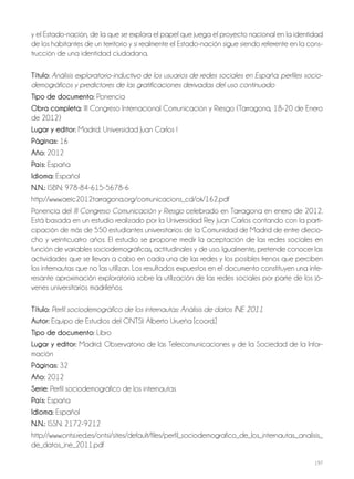 197
y el Estado-nación, de la que se explora el papel que juega el proyecto nacional en la identidad
de los habitantes de un territorio y si realmente el Estado-nación sigue siendo referente en la cons-
trucción de una identidad ciudadana.
Título: Análisis exploratorio-inductivo de los usuarios de redes sociales en España: perfiles socio-
demográficos y predictores de las gratificaciones derivadas del uso continuado
Tipo de documento: Ponencia
obra completa: III Congreso Internacional Comunicación y Riesgo (Tarragona, 18-20 de Enero
de 2012)
lugar y editor: Madrid: Universidad Juan Carlos I
Páginas: 16
año: 2012
País: España
idioma: Español
N.N.: ISBN: 978-84-615-5678-6
http://www.aeic2012tarragona.org/comunicacions_cd/ok/162.pdf
Ponencia del III Congreso Comunicación y Riesgo celebrado en Tarragona en enero de 2012.
Está basada en un estudio realizado por la Universidad Rey Juan Carlos contando con la parti-
cipación de más de 550 estudiantes universitarios de la Comunidad de Madrid de entre diecio-
cho y veinticuatro años. El estudio se propone medir la aceptación de las redes sociales en
función de variables sociodemográficas, actitudinales y de uso. Igualmente, pretende conocer las
actividades que se llevan a cabo en cada una de las redes y los posibles frenos que perciben
los internautas que no las utilizan. Los resultados expuestos en el documento constituyen una inte-
resante aproximación exploratoria sobre la utilización de las redes sociales por parte de los jó-
venes universitarios madrileños.
Título: Perfil sociodemográfico de los internautas: Análisis de datos INE 2011
autor: Equipo de Estudios del ONTSI: Alberto Urueña [coord.]
Tipo de documento: Libro
lugar y editor: Madrid: Observatorio de las Telecomunicaciones y de la Sociedad de la Infor-
mación
Páginas: 32
año: 2012
Serie: Perfil sociodemográfico de los internautas
País: España
idioma: Español
N.N.: ISSN: 2172-9212
http://www.ontsi.red.es/ontsi/sites/default/files/perfil_sociodemografico_de_los_internautas._analisis_
de_datos_ine_2011.pdf
 