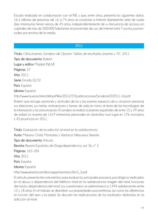 198
Estudio realizado en colaboración con el INE y que, entre otros, presenta los siguientes datos:
16,5 millones de personas de 16 a 74 años se conectan a Internet diariamente; siete de cada
diez internautas tienen menos de 45 años, independientemente de su frecuencia de acceso; en
capitales de más de 500.000 habitantes el porcentaje de uso de Internet está 7 puntos porcen-
tuales por encima de la media.
2011
Título: Cifras Jóvenes: Sondeos de Opinión: Tablas de resultados: Jóvenes y TIC. 2011
Tipo de documento: Boletín
lugar y editor: Madrid: INJUVE
Páginas: 37
año: 2011
Serie: Estudio EJ152
País: España
idioma: Español
http://www.injuve.es/sites/default/files/2012/27/publicaciones/Sondeo%202011-1b.pdf
Boletín que recoge opiniones y actitudes de los y las jóvenes respecto de su situación personal,
sus relaciones, sus metas, motivaciones y formas de vida en torno al tema de las tecnologías de
la información y la comunicación. El sondeo se realizó a jóvenes españoles de entre 15 y 29 años
de edad. La muestra de 1419 entrevistas personales en domicilios tuvo lugar en 176 municipios
y 45 provincias en 2011.
Título: Evaluación de la adicción al móvil en la adolescencia
autor: Mariano Chóliz Montañés y Verónica Villanueva Silvestre
Tipo de documento: Artículo
revista: Revista Española de Drogodependencia, vol. 36, nº 2
Páginas: 165-184
año: 2011
País: España
idioma: Español
http://www.aesed.com/descargas/revistas/v36n2_3.pdf
El artículo presenta tres instrumentos para evaluar los principales procesos psicológicos implicados
en el abuso o dependencia del teléfono móvil en la adolescencia: imagen del móvil, funciones
del móvil y dependencia del móvil. Los cuestionarios se administraron a 1.944 adolescentes entre
12 y 18 años. En el trabajo se describen sus propiedades psicométricas, así como las diferencias
en función del sexo y la edad. Se discuten las implicaciones de los resultados obtenidos en la
adicción al móvil.
 