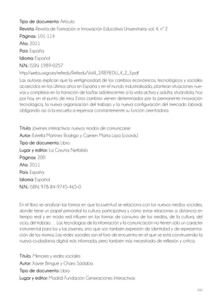 200
Tipo de documento: Artículo
Revista: Revista de Formación e Innovación Educativa Universitaria; vol. 4, nº 2
Páginas: 101-114
Año: 2011
País: España
Idioma: Español
N.N.: ISSN: 1989-0257
http://webs.uvigo.es/refiedu/Refiedu/Vol4_2/REFIEDU_4_2_3.pdf
Las autoras explican que la vertiginosidad de los cambios económicos, tecnológicos y sociales
acaecidos en los últimos años en España y en el mundo industrializado, plantean situaciones nue-
vas y complejas en la transición de los/las adolescentes a la vida activa y adulta, situándola, hoy
por hoy, en el punto de mira. Estos cambios vienen determinados por la permanente innovación
tecnológica, la nueva organización del trabajo y la nueva configuración del mercado laboral,
obligando así a la escuela a repensar constantemente su función orientadora.
Título: Jóvenes interactivos: nuevos modos de comunicarse
Autor: Estrella Martínez Rodrigo y Carmen Marta Lazo [coords.]
Tipo de documento: Libro
Lugar y editor: La Coruña: Netbiblo
Páginas: 200
Año: 2011
País: España
Idioma: Español
N.N.: ISBN: 978-84-9745-465-0
En el libro se analizan las formas en que la juventud se relaciona con los nuevos medios sociales,
donde tiene un papel primordial la cultura participativa y cómo estas relaciones a distancia en
tiempo real y en modo red influyen en las formas de consumo de los medios, de la cultura, del
ocio, del trabajo… Las tecnologías de la información y la comunicación no tienen sólo un carácter
instrumental para los y las jóvenes, sino que son también expresión de identidad y de representa-
ción de los mismos. Las redes sociales son el foro de encuentro en el que se está construyendo la
nueva ciudadanía digital más informada, pero también más necesitada de reflexión y crítica.
Título: Menores y redes sociales
Autor: Xavier Bringué y Charo Sádaba
Tipo de documento: Libro
Lugar y editor: Madrid: Fundación Generaciones Interactivas
 