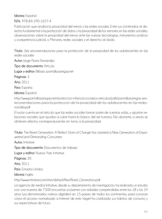202
Idioma: Español
N.N.: 978-84-290-1657-4
Publicación que analiza la privacidad del menor y las redes sociales. Entre sus contenidos: el de-
recho fundamental a la protección de datos y la privacidad de los menores en las redes sociales;
observaciones sobre la privacidad del menor ante las nuevas tecnologías, instrumentos jurídicos
y competencia judicial, o Menores, redes sociales y el derecho al olvido.
Título: Seis recomendaciones para la protección de la privacidad de los adolescentes en las
redes sociales
Autor: Jorge Flores Fernández
Tipo de documento: Artículo
Lugar y editor: Bilbao: pantallasamigas.net
Páginas: 3
Año: 2011
País: España
Idioma: Español
http://www.pantallasamigas.net/proteccion-infancia-consejos-articulos/pdfs/pantallasamigas-seis-
recomendaciones-para-la-proteccion-de-la-privacidad-de-los-adolescentes-en-las-redes-
sociales.pdf
El autor cuenta en el artículo que las redes sociales forman parte de nuestras vidas, y aportan re-
laciones sociales que ayudan a cubrir hasta lo básico del ser humano. No obstante, a veces se
obtienen efectos contraproducentes en torno a la privacidad.
Título: The Reset Generation: A Perfect Storm of Change has created a New Generation of Empo-
wered and Demanding Consumers.
Autor: Initiative
Tipo de documento: Documentos de trabajo
Lugar y editor: Nueva York: Initiative
Páginas: 20
Año: 2011
País: Estados Unidos
Idioma: Inglés
http://www.initiative.com/sites/default/files/Reset_Generation.pdf
La agencia de medios Initiative, desde su departamento de investigación, ha realizado un estudio
con una muestra de 7.500 encuestas a jóvenes con edades comprendidas entre los 18 y los 24
años (ya denominados nativos digitales) en 15 países de todos los continentes, para conocer
cómo el acceso normalizado a Internet de este target ha cambiado sus hábitos de consumo y
sus expectativas de futuro.
 