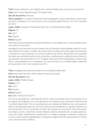 203
Título: Jóvenes, televisión y ocio digital: retos y oportunidades para una nueva comunicación
Autor: Leire Gómez, Nereida López, Mª Ángeles Martín
Tipo de documento: Ponencia
Obra completa: IV Congreso Internacional de Investigadores Audiovisuales. Retos y oportunida-
des de la investigación en comunicación en la sociedad digital (Huesca, 10-12 de noviembre
de 2011)
Lugar y editor: Tarragona: Observatorio del Ocio y el Entretenimiento Digital
Páginas: 25
Año: 2011
País: España
Idioma: Español
http://www.ocendi.com/proyeccion/jovenes-television-y-ocio-digital-retos-y-oportunidades-para-
una-nueva-comunicacion/
Investigación que trata de conocer la opinión de los llamados nativos digitales sobre los conte-
nidos televisivos actuales, sus hábitos de consumo frente al televisor (horarios, lugares de visionado
y compañía en que la realizan), así como la incidencia de Internet, destacando que la pérdida
de interés que manifiestan radica en los contenidos y manifestando su preferencia por Internet. La
comunicación fue presentada en el IV Congreso Internacional de Investigadores Audiovisuales.
Retos y oportunidades de la investigación en comunicación en la sociedad digital, celebrado
en Huesca del 10 al 12 de noviembre de 2011.
Título: Investigaciones educomunicativas en la sociedad multipantalla
Autor: Javier Sierra Sánchez, Sheila Liberal Ormaechea [coords.]
Tipo de documento: Libro
Lugar y editor: Madrid: Fragua
Páginas: 718
Año: 2011
País: España
Idioma: Español
N.N.: ISBN: 978-84-7074-467-9
Fruto de la convergencia y del desarrollo de las nuevas tecnologías de la comunicación en la
era digital, está surgiendo una nueva generación de individuos que conforman la denominada
“sociedad multipantalla”. Ésta se caracteriza por vivir rodeada de diferentes tipos de soporte. El
televisor, el ordenador personal y el móvil condicionan principalmente los siguientes aspectos; la
forma de relación con los contenidos y la forma de acceder al conocimiento. Ante este avance
tecnológico, social y cultural este volumen reflexiona sobre la necesidad de una adecuada edu-
cación en medios (alfabetización audiovisual). Los códigos, lenguajes, contenidos, audiencias,
consumo, redes sociales, empleabilidad y competencia digital todo ello queda descrito en treinta
y seis comunicaciones científicas.
 