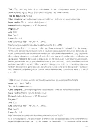204
Título: Capacidades y límites de la acción juvenil: asociacionismo, nuevas tecnologías y música.
Autor: Yolanda Agudo Arroyo, Eva Martín Coppola y Kiko Tovar Martínez
Tipo de documento: Artículo
Obra completa: Juventud protagonista: capacidades y límites de transformación social
Lugar y editor: Madrid: Instituto de la Juventud
Revista: Estudios de Juventud nº 95 (Diciembre)
Páginas: 20
Año: 2011
País: España
Idioma: Español
N.N.: ISSN: 0211-4364 - NIPO: 869-11-003-X
http://www.injuve.es/contenidos.downloadatt.action?id=67611480
Este artículo reflexiona en torno al cambio social que están protagonizando los y las jóvenes,
tanto como actores impulsores del mismo, a través de la canalización de nuevas demandas so-
ciales, como vehículos de expresión de tendencias y estilos de vida novedosos. Los y las jóvenes
demandan y ofertan una cantidad suficiente de ideas y proyectos a la sociedad, de manera
que parece necesario detenerse en algunos de los marcos que, en nuestra opinión, descansan.
Por ello, se centra en tres aspectos fundamentales: el asociacionismo juvenil como alternativa a la
participación política tradicional, las nuevas tecnologías como motor de innovación social pero
también de aislamiento generacional y, por último, la música como forma de expresión y estilos de
vida diferenciados que resignifican distintas formas de entender y posicionarse frente a lo social
y lo político.
Título: Jóvenes en redes sociales: significados y prácticas de una sociabilidad digital
Autor: Lucía Merino Malillos
Tipo de documento: Artículo
Obra completa: Juventud protagonista: capacidades y límites de transformación social
Lugar y editor: Madrid: Instituto de la Juventud
Revista: Estudios de Juventud nº 95 (Diciembre)
Páginas: 12
Año: 2011
N.N.: ISSN: 0211-4364 - NIPO: 869-11-003-X
País: España
Idioma: Español
http://www.injuve.es/contenidos.downloadatt.action?id=1407511797
En el texto se propone una aproximación al fenómeno de las redes sociales online como fenómeno
expansivo que constituye para los y las jóvenes una herramienta comunicativa e interactiva de
 