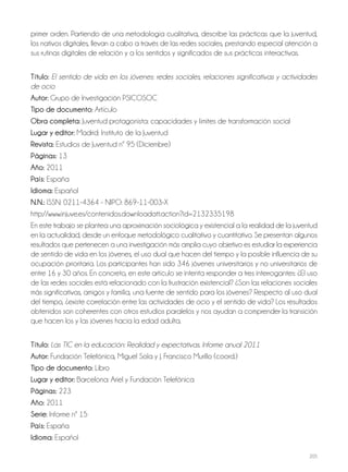 205
primer orden. Partiendo de una metodología cualitativa, describe las prácticas que la juventud,
los nativos digitales, llevan a cabo a través de las redes sociales, prestando especial atención a
sus rutinas digitales de relación y a los sentidos y significados de sus prácticas interactivas.
Título: El sentido de vida en los jóvenes: redes sociales, relaciones significativas y actividades
de ocio
Autor: Grupo de Investigación PSICOSOC
Tipo de documento: Artículo
Obra completa: Juventud protagonista: capacidades y límites de transformación social
Lugar y editor: Madrid: Instituto de la Juventud
Revista: Estudios de Juventud nº 95 (Diciembre)
Páginas: 13
Año: 2011
País: España
Idioma: Español
N.N.: ISSN: 0211-4364 - NIPO: 869-11-003-X
http://www.injuve.es/contenidos.downloadatt.action?id=2132335198
En este trabajo se plantea una aproximación sociológica y existencial a la realidad de la juventud
en la actualidad, desde un enfoque metodológico cualitativo y cuantitativo. Se presentan algunos
resultados que pertenecen a una investigación más amplia cuyo objetivo es estudiar la experiencia
de sentido de vida en los jóvenes, el uso dual que hacen del tiempo y la posible influencia de su
ocupación prioritaria. Los participantes han sido 346 jóvenes universitarios y no universitarios de
entre 16 y 30 años. En concreto, en este artículo se intenta responder a tres interrogantes: ¿El uso
de las redes sociales está relacionado con la frustración existencial? ¿Son las relaciones sociales
más significativas, amigos y familia, una fuente de sentido para los jóvenes? Respecto al uso dual
del tiempo, ¿existe correlación entre las actividades de ocio y el sentido de vida? Los resultados
obtenidos son coherentes con otros estudios paralelos y nos ayudan a comprender la transición
que hacen los y las jóvenes hacia la edad adulta.
Título: Las TIC en la educación: Realidad y expectativas. Informe anual 2011
Autor: Fundación Telefónica, Miguel Sola y J. Francisco Murillo (coord.)
Tipo de documento: Libro
Lugar y editor: Barcelona: Ariel y Fundación Telefónica
Páginas: 223
Año: 2011
Serie: Informe nº 15
País: España
Idioma: Español
 
