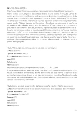 206
N.N.: 978-84-08-11009-5
http://www.fundacion.telefonica.com/es/que_hacemos/conocimiento/publicaciones/index.htm
Informe final de una investigación desarrollada durante el curso escolar 2010-2011. Consta de
cuatro grandes apartados. El primero realiza una síntesis descriptiva de cuál es el estado de la
cuestión en el panorama educativo español, a partir de un muestra de más de 1.300 docentes
de diferentes Comunidades Autónomas. El segundo, a partir de la información recogida entre tres
grupos focales (Málaga, Santiago de Compostela y Barcelona) con agentes de la enseñanza
no universitaria de probado prestigio en la docencia con TIC, busca obtener un panorama más
profundo de conocimientos, actitudes, creencias y experiencias, sobre los condicionantes más re-
levantes del panorama real de la escuela digital. El tercero, referente a las “buenas prácticas
educativas con TIC”, indaga en las claves de la mejora educativa que faciliten la toma de de-
cisiones de optimización de la intervención didáctica, cediendo la palabra a los protagonistas
de los centros escolares. El cuarto apartado trata el panorama internacional de las TIC en la es-
cuela, de diferentes perspectivas, ideas y conclusiones sobre esta realidad educativa en otros
puntos de la geografía.
Título: Videojuegos educativos para una Navidad muy tecnológica
Autor: Eva Sereno
Tipo de documento: Artículo
Lugar y editor: aprendermas.com
Año: 2011
País: España
Idioma: Español
http://www.aprendemas.com/Reportajes/html/R2184_F12122011_1.html
Los videojuegos cada vez tienen más aceptación entre los niños y jóvenes y también en los adul-
tos. La posibilidad de entretenerse y disfrutar de momentos de ocio mientras se aprende es su
principal ventaja, a pesar de que su uso sigue poniéndose en entredicho. No obstante, cada
vez se están haciendo videojuegos con contenidos más educativos y que permiten adquirir una
serie de conocimientos y habilidades.
Título: Informe anual de los contenidos digitales en España: Industria y hábitos de consumo
Autor: Observatorio Nacional de las Telecomunicaciones y de la Sociedad de la Información
Tipo de documento: Libro
Lugar y editor: Madrid: ONTSI
Páginas: 151
Año: 2011
País: España
Idioma: Español
 