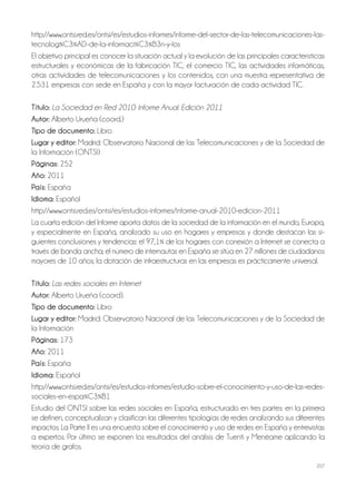 207
http://www.ontsi.red.es/ontsi/es/estudios-informes/informe-del-sector-de-las-telecomunicaciones-las-
tecnolog%C3%AD-de-la-informaci%C3%B3n-y-los
El objetivo principal es conocer la situación actual y la evolución de las principales características
estructurales y económicas de la fabricación TIC, el comercio TIC, las actividades informáticas,
otras actividades de telecomunicaciones y los contenidos, con una muestra representativa de
2.531 empresas con sede en España y con la mayor facturación de cada actividad TIC.
Título: La Sociedad en Red 2010: Informe Anual. Edición 2011
Autor: Alberto Urueña (coord.)
Tipo de documento: Libro
Lugar y editor: Madrid: Observatorio Nacional de las Telecomunicaciones y de la Sociedad de
la Información (ONTSI)
Páginas: 252
Año: 2011
País: España
Idioma: Español
http://www.ontsi.red.es/ontsi/es/estudios-informes/informe-anual-2010-edicion-2011
La cuarta edición del Informe aporta datos de la sociedad de la información en el mundo, Europa,
y especialmente en España, analizado su uso en hogares y empresas y donde destacan las si-
guientes conclusiones y tendencias: el 97,1% de los hogares con conexión a Internet se conecta a
través de banda ancha; el número de internautas en España se sitúa en 27 millones de ciudadanos
mayores de 10 años; la dotación de infraestructuras en las empresas es prácticamente universal.
Título: Las redes sociales en Internet
Autor: Alberto Urueña (coord).
Tipo de documento: Libro
Lugar y editor: Madrid: Observatorio Nacional de las Telecomunicaciones y de la Sociedad de
la Información
Páginas: 173
Año: 2011
País: España
Idioma: Español
http://www.ontsi.red.es/ontsi/es/estudios-informes/estudio-sobre-el-conocimiento-y-uso-de-las-redes-
sociales-en-espa%C3%B1
Estudio del ONTSI sobre las redes sociales en España, estructurado en tres partes: en la primera
se definen, conceptualizan y clasifican las diferentes tipologías de redes analizando sus diferentes
impactos. La Parte II es una encuesta sobre el conocimiento y uso de redes en España y entrevistas
a expertos. Por último se exponen los resultados del análisis de Tuenti y Menéame aplicando la
teoría de grafos.
 
