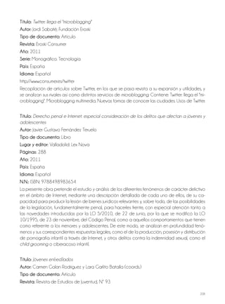 208
Título: Twitter: llega el "microblogging"
Autor: Jordi Sabaté; Fundación Eroski
Tipo de documento: Artículo
Revista: Eroski Consumer
Año: 2011
Serie: Monográfico. Tecnología
País: España
Idioma: Español
http://www.consumer.es/twitter
Recopilación de artículos sobre Twitter, en los que se pasa revista a su expansión y utilidades, y
se analizan sus rivales así como distintos servicios de microblogging. Contiene: Twitter: llega el "mi-
croblogging". Microblogging multimedia. Nuevas formas de conocer las ciudades. Usos de Twitter.
Título: Derecho penal e Internet: especial consideración de los delitos que afectan a jóvenes y
adolescentes
Autor: Javier Gustavo Fernández Teruelo
Tipo de documento: Libro
Lugar y editor: Valladolid: Lex Nova
Páginas: 288
Año: 2011
País: España
Idioma: Español
N.N.: ISBN: 9788498983654
La presente obra pretende el estudio y análisis de los diferentes fenómenos de carácter delictivo
en el ámbito de Internet, mediante una descripción detallada de cada uno de ellos, de su ca-
pacidad para producir la lesión de bienes jurídicos relevantes y, sobre todo, de las posibilidades
de la legislación, fundamentalmente penal, para hacerles frente, con especial atención tanto a
las novedades introducidas por la LO 5/2010, de 22 de junio, por la que se modificó la LO
10/1995, de 23 de noviembre, del Código Penal, como a aquellos comportamientos que tienen
como referente a los menores y adolescentes. De este modo, se analizan en profundidad fenó-
menos y sus correspondientes respuestas legales, como el de la producción, posesión y distribución
de pornografía infantil a través de Internet, y otros delitos contra la indemnidad sexual, como el
child grooming o ciberacoso infantil.
Título: Jóvenes en(red)ados
Autor: Carmen Galan Rodriguez y Lara Garlito Batalla (coords.)
Tipo de documento: Artículo
Revista: Revista de Estudios de Juventud, Nº 93
 