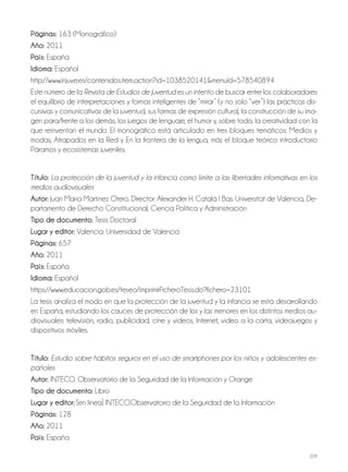 209
Páginas: 163 (Monográfico)
Año: 2011
País: España
Idioma: Español
http://www.injuve.es/contenidos.item.action?id=1038520141&menuId=578540894
Este número de la Revista de Estudios de Juventud es un intento de buscar entre los colaboradores
el equilibrio de interpretaciones y formas inteligentes de “mirar” (y no solo “ver”) las prácticas dis-
cursivas y comunicativas de la juventud, sus formas de expresión cultural, la construcción de su ima-
gen para/frente a los demás, los juegos de lenguaje, el humor y, sobre todo, la creatividad con la
que reinventan el mundo. El monográfico está articulado en tres bloques temáticos: Medios y
modas, Atrapados en la Red y En la frontera de la lengua, más el bloque teórico introductorio
Páramos y ecosistemas juveniles.
Título: La protección de la juventud y la infancia como límite a las libertades informativas en los
medios audiovisuales
Autor: Juan María Martínez Otero. Director: Alexander H. Català I Bas. Universitat de Valencia, De-
partamento de Derecho Constitucional, Ciencia Política y Administración
Tipo de documento: Tesis Doctoral
Lugar y editor: Valencia: Universidad de Valencia
Páginas: 657
Año: 2011
País: España
Idioma: Español
https://www.educacion.gob.es/teseo/imprimirFicheroTesis.do?fichero=23101
La tesis analiza el modo en que la protección de la juventud y la infancia se está desarrollando
en España, estudiando los cauces de protección de los y las menores en los distintos medios au-
diovisuales: televisión, radio, publicidad, cine y vídeos, Internet, vídeo a la carta, videojuegos y
dispositivos móviles.
Título: Estudio sobre hábitos seguros en el uso de smartphones por los niños y adolescentes es-
pañoles
Autor: INTECO. Observatorio de la Seguridad de la Información y Orange
Tipo de documento: Libro
Lugar y editor: [en linea] INTECO.Observatorio de la Seguridad de la Información
Páginas: 128
Año: 2011
País: España
 