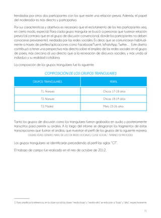 21
frendadas por otros dos participantes con los que existe una relación previa. Además, el papel
del moderador es más directo y participativo.
Por sus características y objetivos es necesario que el reclutamiento de los tres participantes sea,
en cierto modo, especial. Para cada grupo triangular se buscó a personas que tuvieran relación
previa (al contrario que en el grupo de discusión convencional, donde los participantes no deben
conocerse previamente), mediada por las redes sociales. Es decir, que se comunicaran habitual-
mente a través de perfiles/aplicaciones como Facebook/Tuenti, WhatsApp, Twitter… Este diseño
contribuyó a tener una perspectiva más directa sobre el empleo de las redes sociales en el grupo
de pares, más cercana al uso directo que a la recreación de discursos sociales, y más unida al
individuo y su realidad cotidiana.
La composición de los grupos triangulares fue la siguiente:
ComposiCión de los gRupos tRiAngulARes
GRUPOS TRIANGULARES PERfIL
T1. Aranjuez Chicos. 17-18 años
T2. Aranjuez Chicas. 18-19 años
T3. Madrid Mixto. 23-26 años
Tanto los grupos de discusión como los triangulares fueron grabados en audio y posteriormente
transcritos para permitir su análisis. A lo largo del informe se desgranan los fragmentos de estas
transcripciones que ilustran el análisis, que muestran el perfil de los grupos de la siguiente manera:
CIUDAD, EDAD, GéNERO, NIVEL DE USO DE REDES SOCIALES, CLASE SOCIAL2
, TRABAJO (SI PROCEDE).
Los grupos triangulares se identificarán precediendo al perfil las siglas “GT”.
El trabajo de campo fue realizado en el mes de octubre de 2012.
2. Para simplificar la referencia, en la clase social las clases “media-baja” y “media-alta” se reducirán a “baja” y “alta”, respectivamente.
 