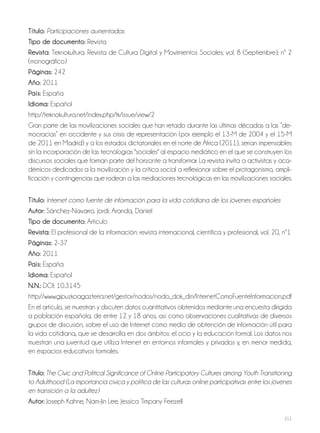 211
Título: Participaciones aumentadas
Tipo de documento: Revista
Revista: Teknokultura. Revista de Cultura Digital y Movimientos Sociales; vol. 8 (Septiembre); nº 2
(monográfico)
Páginas: 242
Año: 2011
País: España
Idioma: Español
http://teknokultura.net/index.php/tk/issue/view/2
Gran parte de las movilizaciones sociales que han retado durante las últimas décadas a las “de-
mocracias” en occidente y sus crisis de representación (por ejemplo el 13-M de 2004 y el 15-M
de 2011 en Madrid) y a los estados dictatoriales en el norte de África (2011), serían impensables
sin la incorporación de las tecnologías "sociales" al espacio mediático en el que se construyen los
discursos sociales que forman parte del horizonte a transformar. La revista invita a activistas y aca-
démicos dedicados a la movilización y la crítica social a reflexionar sobre el protagonismo, ampli-
ficación y contingencias que rodean a las mediaciones tecnológicas en las movilizaciones sociales.
Título: Internet como fuente de información para la vida cotidiana de los jóvenes españoles
Autor: Sánchez-Navarro, Jordi; Aranda, Daniel
Tipo de documento: Artículo
Revista: El profesional de la información: revista internacional, científica y profesional, vol. 20, nº1
Páginas: 2-37
Año: 2011
País: España
Idioma: Español
N.N.: DOI: 10.3145
http://www.gipuzkoagazteria.net/gestor/nodos/nodo_dok_din/InternetComoFuenteInformacion.pdf
En el artículo, se muestran y discuten datos cuantitativos obtenidos mediante una encuesta dirigida
a población española, de entre 12 y 18 años, así como observaciones cualitativas de diversos
grupos de discusión, sobre el uso de Internet como medio de obtención de información útil para
la vida cotidiana, que se desarrolla en dos ámbitos: el ocio y la educación formal. Los datos nos
muestran una juventud que utiliza Internet en entornos informales y privados y, en menor medida,
en espacios educativos formales.
Título: The Civic and Political Significance of Online Participatory Cultures among Youth Transitioning
to Adulthood (La importancia cívica y política de las culturas online participativas entre los jóvenes
en transición a la adultez)
Autor: Joseph Kahne, Nam-Jin Lee, Jessica Timpany Feezell
 
