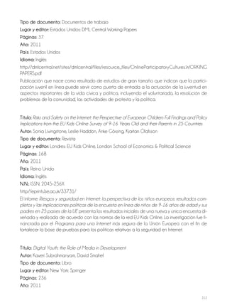 212
Tipo de documento: Documentos de trabajo
Lugar y editor: Estados Unidos: DML Central Working Papers
Páginas: 37
Año: 2011
País: Estados Unidos
Idioma: Inglés
http://dmlcentral.net/sites/dmlcentral/files/resource_files/OnlineParticipatoryCultures.WORKING
PAPERS.pdf
Publicación que nace como resultado de estudios de gran tamaño que indican que la partici-
pación juvenil en línea puede servir como puerta de entrada a la actuación de la juventud en
aspectos importantes de la vida cívica y política, incluyendo el voluntariado, la resolución de
problemas de la comunidad, las actividades de protesta y la política.
Título: Risks and Safety on the Internet: the Perspective of European Children: Full Findings and Policy
Implications from the EU Kids Online Survey of 9-16 Years Old and their Parents in 25 Countries
Autor: Sonia Livingstone, Leslie Haddon, Anke Görzing, Kjartan Ólafsson
Tipo de documento: Revista
Lugar y editor: Londres: EU Kids Online, London School of Economics & Political Science
Páginas: 168
Año: 2011
País: Reino Unido
Idioma: Inglés
N.N.: ISSN: 2045-256X
http://eprints.lse.ac.uk/33731/
El informe Riesgos y seguridad en Internet: la perspectiva de los niños europeos: resultados com-
pletos y las implicaciones políticas de la encuesta en línea de niños de 9-16 años de edad y sus
padres en 25 países de la UE presenta los resultados iniciales de una nueva y única encuesta di-
señada y realizada de acuerdo con las normas de la red EU Kids Online. La investigación fue fi-
nanciada por el Programa para una Internet más segura de la Unión Europea con el fin de
fortalecer la base de pruebas para las políticas relativas a la seguridad en Internet.
Título: Digital Youth: the Role of Media in Development
Autor: Kaveri Subrahmanyam, David Smahel
Tipo de documento: Libro
Lugar y editor: New York: Springer
Páginas: 236
Año: 2011
 