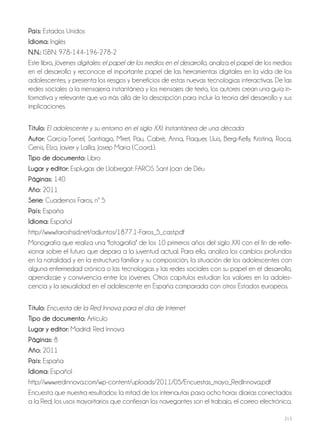 213
País: Estados Unidos
Idioma: Inglés
N.N.: ISBN: 978-144-196-278-2
Este libro, Jóvenes digitales: el papel de los medios en el desarrollo, analiza el papel de los medios
en el desarrollo y reconoce el importante papel de las herramientas digitales en la vida de los
adolescentes, y presenta los riesgos y beneficios de estas nuevas tecnologías interactivas. De las
redes sociales a la mensajería instantánea y los mensajes de texto, los autores crean una guía in-
formativa y relevante que va más allá de la descripción para incluir la teoría del desarrollo y sus
implicaciones.
Título: El adolescente y su entorno en el siglo XXI: Instantánea de una década
Autor: García-Tornel, Santiago, Miret, Pau, Cabré, Anna, Flaquer, Lluis, Berg-Kelly, Kristina, Roca,
Genís, Elzo, Javier y Lailla, Josep María (Coord.).
Tipo de documento: Libro
Lugar y editor: Esplugas de Llobregat: FAROS Sant Joan de Déu
Páginas: 140
Año: 2011
Serie: Cuadernos Faros, nº 5
País: España
Idioma: Español
http://www.faroshsjd.net/adjuntos/1877.1-Faros_5_cast.pdf
Monografía que realiza una "fotografía" de los 10 primeros años del siglo XXI con el fin de refle-
xionar sobre el futuro que depara a la juventud actual. Para ello, analiza los cambios profundos
en la natalidad y en la estructura familiar y su composición, la situación de los adolescentes con
alguna enfermedad crónica o las tecnologías y las redes sociales con su papel en el desarrollo,
aprendizaje y convivencia entre los jóvenes. Otros capítulos estudian los valores en la adoles-
cencia y la sexualidad en el adolescente en España comparada con otros Estados europeos.
Título: Encuesta de la Red Innova para el día de Internet
Tipo de documento: Artículo
Lugar y editor: Madrid: Red Innova
Páginas: 8
Año: 2011
País: España
Idioma: Español
http://www.redinnova.com/wp-content/uploads/2011/05/Encuestas_mayo_RedInnova.pdf
Encuesta que muestra resultados: la mitad de los internautas pasa ocho horas diarias conectados
a la Red; los usos mayoritarios que confiesan los navegantes son el trabajo, el correo electrónico,
 