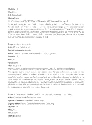 216
Páginas: 13
Año: 2011
País: Reino Unido
Idioma: Inglés
http://eprints.lse.ac.uk/35849/1/Social_Networking%2C_Age_and_Privacy.pdf
La encuesta Networking social, edad y privacidad, financiada por la Comisión Europea, se ha
llevado a cabo en 25 países europeos. Entre sus conclusiones recoge que las redes sociales son
populares entre los niños europeos: el 38% de 9-12 años de edad y el 77% de 13-16, tienen un
perfil en alguna. Facebook se utiliza en un tercio de todos los usuarios de Internet entre 9 y 16
años. Las restricciones de los padres o de las propias redes sólo son parcialmente eficaces, aun-
que hay muchas diferencias según el país y la Red.
Título: Adolescentes digitales
Autor: Manuel Espín [coord.]
Tipo de documento: Artículo
Revista: Revista de Estudios de Juventud, nº 92 (monográfico)
Páginas: 241
Año: 2011
País: España
Idioma: Español
http://www.injuve.es/observatorio/infotecnologia/n%C2%BA-92-adolescentes-digitales
Monográfico que ofrece un conjunto de trabajos y estudios sobre el amplísimo y cada vez más
decisivo grupo social de ciudadanos y ciudadanas que pertenecen a la generación de jóvenes
españoles que han nacido con las tecnologías. El contenido sobre adolescentes digitales se ha
centrado en: las consecuencias futuras para dicha generación, el proceso de digitalización, la
educación 2.0, las necesidades de los y las jóvenes y las nuevas tecnologías de la información
y la comunicación, el nuevo paradigma sociocultural, la identidad, la globalidad, la publicidad,
los choques generacionales y los sesgos de género.
Título: 5º Observatorio Tendencias Nokia: Los jóvenes, los móviles y la tecnología
Autor: Observatorio de Tendencias Nokia
Tipo de documento: Documentos de trabajo
Lugar y editor: Madrid: Conecta Research and Consulting
Páginas: 29
Año: 2011
País: España
Idioma: Español
 