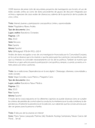 218
3.500 alumnos de primer ciclo de secundaria, proyectos de investigación por la red y el uso de
redes sociales online, así como de datos procedentes de grupos de discusión integrados por
víctimas y agresores de casos reales de ciberacoso, además de la aportación de los padres de
unos y otros.
Título: Internet, jóvenes y participación civicopolítica: Límites y oportunidades
Autor: Magdalena Albero Andrés
Tipo de documento: Libro
Lugar y editor: Barcelona: Octaedro
Páginas: 128
Año: 2010
Serie: Recursos
País: España
Idioma: Español
N.N.: ISBN(digital): 978-84-9921-330-9
Análisis de datos recogidos a raíz de una investigación financiada por la Comunidad Europea,
en la cual se observa que a los jóvenes sí que les preocupan las cuestiones cívicopolíticas, pero
que sus intereses no coinciden necesariamente con los de los políticos. También se muestra que
Internet es un gran vehículo para la participación cívicopolítica, siempre y cuando ya exista un in-
terés previo por estas cuestiones.
Título: Las e-adicciones. Dependencias en la era digital : Ciberjuego, cibersexo, comunidades y
redes sociales
Autor: Vega González, Laura Merino y Margarita Cano
Tipo de documento: Libro
Lugar y editor: Barcelona: Nexus Médica
Páginas: 221
Año: 2010
País: España
Idioma: Español
A través de los casos expuestos en los diferentes capítulos se puede observar cómo se cumplen
los criterios de pérdida de control sobre la conducta, la interferencia en la vida cotidiana, la de-
pendencia y finalmente la persistencia en la adicción, aun sabiendo que las consecuencias pue-
den ser graves para la persona o familia.
Título: El discurso de los jóvenes en Internet
Autor: María Teresa Laespada Martínez [dir.], Elisabete Arostegi Santamaría, Nieves García del
Moral… [et al.]
 