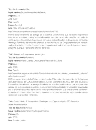 219
Tipo de documento: Libro
Lugar y editor: Bilbao: Universidad de Deusto
Páginas: 338
Año: 2010
País: España
Idioma: Español
N.N.: ISBN: 978-84-9830-491-6
http://www.deusto-publicaciones.es/index.php/main/libro/786
Internet es la herramienta de diálogo de la juventud; un instrumento que ha abierto la puerta a
cambios en su comunicación y ha creado nuevos espacios de socialización. Por otro lado, es
cierto que es este colectivo el que incurre con mayor probabilidad en el desarrollo de conductas
de riesgo. Partiendo de estas dos premisas, el Instituto Deusto de Drogodependencias ha reali-
zado este estudio con el fin de conocer los comportamientos de riesgo que la juventud expresa,
pregunta, averigua y comparte a través de la red.
Título: Jóvenes, cultura y nuevas tecnologías
Tipo de documento: Ponencia
Lugar y editor: Vitoria Gasteiz: Observatorio Vasco de la Cultura
Páginas: 34
Año: 2010
País: España
http://www.kultura.ejgv.euskadi.net/r46-714/es/contenidos/informacion/keb_kulturkaria/es_boletina/
adjuntos/jovenes.pdf
El Observatorio Vasco de la Cultura participó en las IV Jornadas Internacionales de Trabajo con
los Observatorios de Cultura, celebradas en Turín en septiembre de 2010, con este estudio. En
las conclusiones del mismo se recogen los elementos más destacados de sus prácticas, caracte-
rizadas por la presencia de lo lúdico y el entretenimiento; la voracidad y la fugacidad propiciadas
por la enorme capacidad de acceso a todo tipo de contenidos que ofrece la Red; las diferen-
cias entre el consumo virtual y en vivo; la importancia de las redes sociales; y sus consideraciones
acerca de la gratuidad y el precio.
Título: Social Media & Young Adults: Challenges and Opportunities for STD Prevention
Autor: Amanda Lenhart
Tipo de documento: Artículo
Lugar y editor: Washington: Pew Research Center
Páginas: 35
Año: 2010
País: Estados Unidos
 