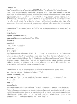 220
Idioma: Inglés
http://www.pewInternet.org/Presentations/2010/Mar/How-Young-People-Use-Technology.aspx
Está basado en la conferencia anual de la prevención de ETS sobre salud sexual. La autora ex-
plica cómo los adolescentes y adultos jóvenes están utilizando las redes sociales y otras tecno-
logías de comunicación. En el texto se explican las ideas del grupo de la Campaña de Prevención
del Embarazo Adolescente de Carolina del Norte: el aprovechamiento de los teléfonos móviles
y la salud sexual. También las tendencias actuales y las técnicas innovadoras para llegar a las
poblaciones jóvenes y en situación de riesgo con mensajes de salud a través de la tecnología.
Título: 80% of Young Internet Users in the EU27 Active on Social Media: Internet Access and Use
in 2010
Autor: Eurostat
Tipo de documento: Artículo
Lugar y editor: Luxemburgo: Eurostat Press Office
Páginas: 3
Año: 2010
Serie: Eurostat newsrelease
País: Luxemburgo
Idioma: Inglés
http://epp.eurostat.ec.europa.eu/cache/ITY_PUBLIC/4-14122010-BP/EN/4-14122010-BP-EN.PDF
Ofrece los datos más relevantes de la encuesta sobre el uso de la información y la comunicación
en los hogares y los individuos en los 27 Estados miembro, Noruega, Croacia y Turquía. Además
de las conexiones de banda ancha y el uso de Internet, la encuesta abarca también otros indi-
cadores, como las compras electrónicas, gobierno electrónico, seguridad del correo y de comu-
nicaciones avanzadas y servicios de contenido relacionado.
Título: Uso de las nuevas tecnologías por la infancia y la adolescencia: Informe 2010
Autor: Observatorio de la Infancia en Andalucía (OIA)
Tipo de documento: Libro
Lugar y editor: Sevilla: Junta de Andalucía. Consejería para la Igualdad y Bienestar Social
Páginas: 116
Año: 2010
Idioma: Español
http://www.juntadeandalucia.es/observatoriodelainfancia/oia/esp/documentos_ficha.aspx?id=3022
Visión del lugar que ocupan las nuevas tecnologías en la vida de la población infantil y adoles-
cente, relacionándolas con algunos de los escenarios de los mismos, como son el hogar, el centro
educativo, etc. Los datos referidos abarcan el nivel autonómico, nacional y europeo, con varia-
bilidad en los años analizados debido a las fuentes utilizadas.
 